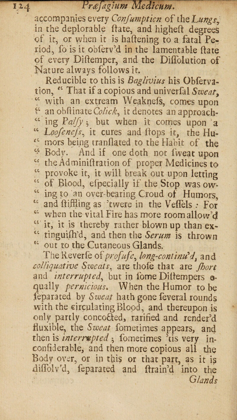 accompanies every Conjumpticn of the Lungs, in the deplorable (late, and higheft degrees of it, or when it is haftening to a fatal Pe¬ riod, fo is it obferv’d in the lamentable ftate of every Diftemper, and the Diflolution of Nature always follows it. Reducible to this is Baglivius his Gbferva- tion, “ That if a copious and univerfal Sweaty u with an extream Weaknefs, comes upon f an obftinateG?/A\£, it denotes anapproach- a ing Palfy $ but when it comes upon a w Loofenefs, it cures and flops it, the Hu- *c mors being tranflated to the Habit of the Body. And if one doth not fweat upon c< the Adminiflration of proper Medicines to “ provoke it, it will break out upon letting “ of Blood, efpecially if the Stop was ow- sc ing to an over-bearing Croud of Humors, and fti.ffiing as Twere in the Veflels: For when the vital Fire has more room allow'd it, it is thereby rather blown up than ex- ic ringuilh’d, and then the Serum is thrown ct out to the Cutaneous Glands. The Reverfe of profufe, long-contimPd, and colliquative Sweats, are thole that are Jhort and interrupted, but in fome Diflempers a- qually pernicious. When the Humor to be feparated by Sweat hath gone feveral rounds with the circulating Blood, and thereupon is only partly conco&ed, rarified and render'd fluxible, the Sweat fometimes appears, and then is interrupted ^ fometimes Ais very in- confiderable, and then more copious all the Body over, or in this or that part, as it i^ diffolv’d, feparated and drain'd into the Glands