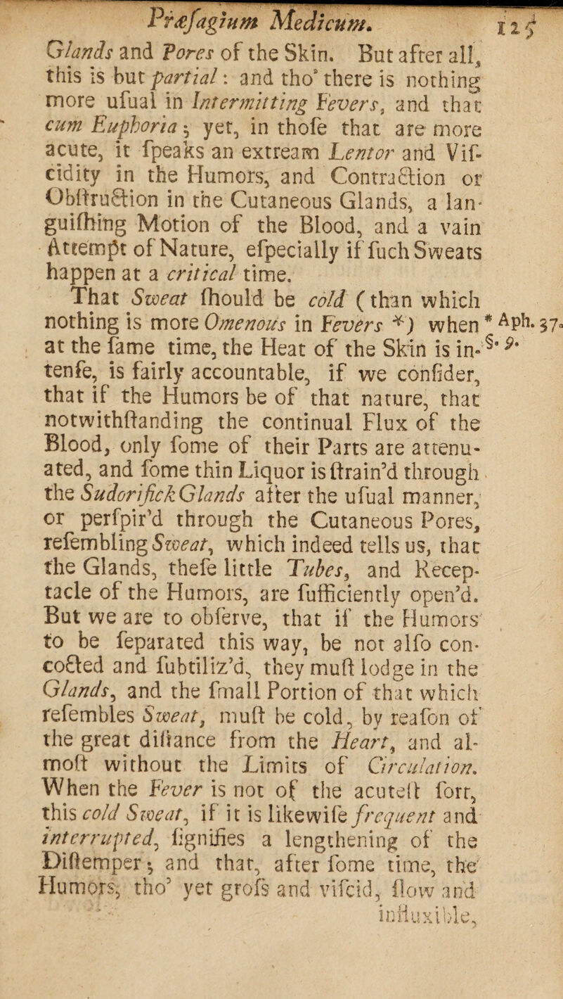 Glands and Tores of the Skin. But after all, this is but -partial: and tho£ there is nothing more ufuai in Intermitting Fevers, and that cum Euphoria h yet, in thofe that are more acute, it fpeaks an extream Lent or and Vif- cidity in the Humors, and Contraction or ObdruCtion in the Cutaneous Glands, a lan* guifhing Motion of the Blood, and a vain Attempt of Nature, efpecially if fuch Sweats happen at a critical time. That Sweat fhould be cold (than which nothing is more Omenoits in Fevers *) when * ^ph. 37° at the fame time, the Heat of the Skin is in-^' 9% tenfe, is fairly accountable, if we confder, that if the Humors be of that nature, that notwithflanding the continual Flux of the Blood, only fome of their Parts are attenu¬ ated, and fome thin Liquor is drain’d through the SudorijickGlands after the ufuai manner, or perfpir’d through the Cutaneous Pores, refembUngfe^/, which indeed tells us, that the Glands, thefe little Tubes3 and Recep¬ tacle of the Humors, are fufficiently open’d. But we are to obferve, that if the Humors to be feparated this way, be not alfo con- cofted and fubtiliz’d, they mud lodge in the Glands, and the fmail Portion of that which refembles Sweat, mud he cold, by reafon of the great dihance from the Heart, and al- mod without the Limits of Circulation. When the Fever is not of the acuted forr, this cold Sweat, if it is like wife frequent and interrupted, fignifies a lengthening of the Diftemper*, and that, after fome time, the Humors, the5 yet grofs and vifeid, flow and influxible,
