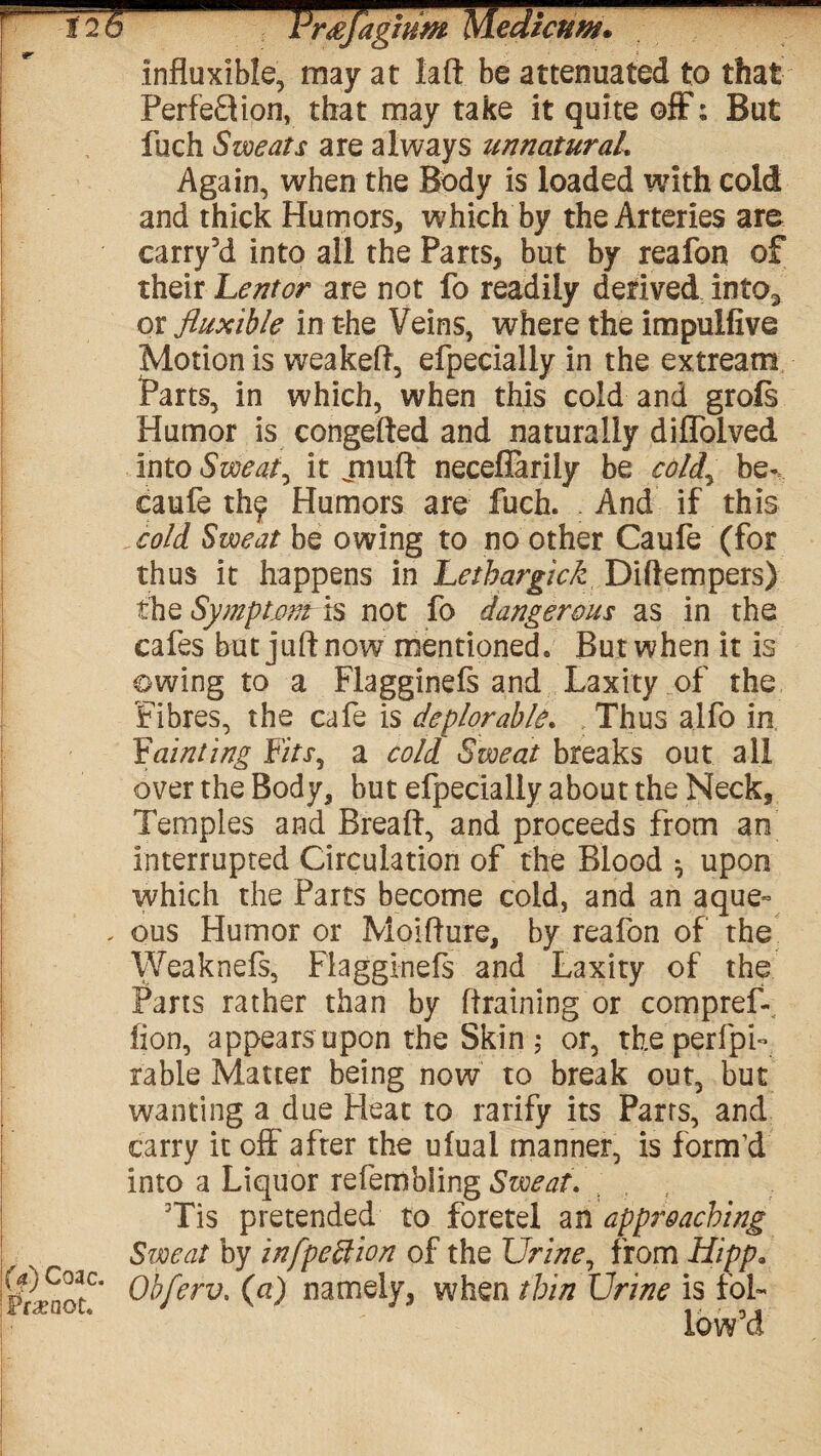 Jrrsjaghim Medkuw* influxible, may at laft be attenuated to that Perfection, that may take it quite off: But fuch Swears are always unnaturah Again, when the Body is loaded with cold and thick Humors, which by the Arteries are carry’d into all the Parts, but by reafon of their heritor are not fo readily derived into3 or fluxible in the Veins, where the impuifive Motion is weakeft, efpecially in the extream Parts, in which, when this cold and grofs Humor is congefted and naturally diffolved into Sweaty it jiiuft neceflarily be coldy be-, caufe th<p Humors are fuch. And if this cold. Sweat be owing to no other Caufe (for thus it happens in Lethargick Diftempers) the Symptomls not fo dangerous as in the cafes but juft now mentioned. But when it is owing to a Flagginefs and Laxity of the Fibres, the cafe is deplorable. Thus alfo in F'ainting Fitsy a cold Sweat breaks out all over the Body, but efpecially about the Neck, Temples and Breaft, and proceeds from an interrupted Circulation of the Blood ^ upon which the Parts become cold, and an aque~ . ous Humor or Moifture, by reafon of the Weaknefs, Flagginefs and Laxity of the Parts rather than by (training or compreL lion, appears upon the Skin ; or, theperfpf table Matter being now to break out, but wanting a due Heat to ratify its Parts, and carry it off after the ufual manner, is form'd into a Liquor refembling Sweat. 3Tis pretended to foretel an approaching Sweat by infpettion of the Urine, from Hipp* FfiaotC* ®}°ferv' (a) namely, when thin Urine is fol¬ low’d