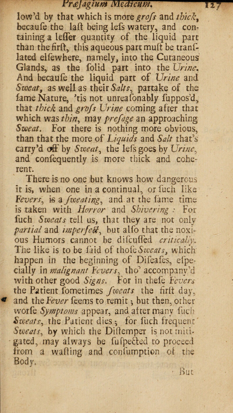 JrrxJagiHtH LWtdicum, low’d by that which is morQgrofs and thick9 becaufe the laft being lefs watery, and con¬ taining a leffer quantity of the liquid part than thefirft, this aqueous partmuft be tranf- lated elfewhere, namely, into the Cutaneous Glands, as the folid part into the Urine. And becaufe the liquid part of Urine and Sweat, as well as their Salts, partake of the fame Nature, Ms not unreafonably fuppos’d, that thick and grvfs Urine coming after that which was thin, may prefage an approaching Sweat. For there is nothing more obvious, than that the more of Liquids and Salt that’s carry’d off by Sweaty the lefs goes by Urine, and confequently is more thick and cohe¬ rent. There is no one but knows how dangerous it is, when one in a continual, or fuch like Levers, is a Jweating, and at the fame time is taken with Horror and Shivering : For fuch Sweats tell us, that they are not only partial and imperfetf, but alfo that the noxi¬ ous Humors cannot be difcufied critically. The like is to be laid of thole Sweats, which happen in the beginning of Difeafes, efpe- cially in malignant Fevers, tho’ accompany’d with other good Signs, For in thefe Fevers the Patient fometimes fweats the firlt day, and the Fever feems to remit * but then, other worfe Symptoms appear, and alter many luch Sweats, the Patient dies $ for fuch frequent Sweats, by which the 'Diftemper is not miti* -gated, may always be fufpetled to proceed from a walling and confumption of the Body. But