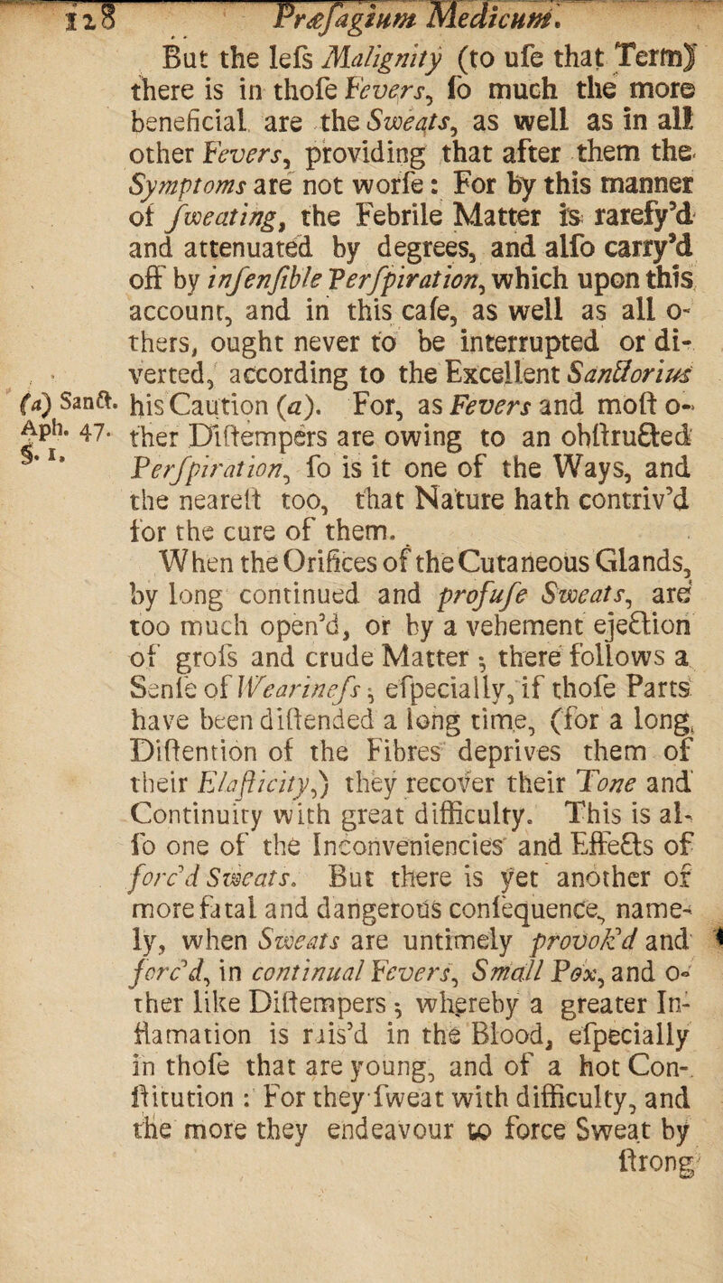 lIS Plagium KST Bat the lefs Malignity (to ufe that TerfnJ there is in thofe Fevers^ lb much the more beneficial are thq Sweats, as well as in all other Fevers, providing that after them the- Symptoms are not worfe: For by this manner of fweating, the Febrile Matter is rarefy’d and attenuated by degrees, and alfo carry’d off' by infenfible Perfpiration, which upon this account, and in this cafe, as well as all o- thers, ought never to be interrupted or di¬ verted, according to the Excellent S anil or i us (a) Santt. his Cau tion (a). For, as Fevers and moft o- ^Ph* 47* ther Diftempers are owing to an ohftru&ed l* Perfpiration, fo is it one of the Ways, and the nearest too, that Nature hath contriv’d for the cure of them. When the Orifices of the Cutaneous Glands, by long continued and profufe Sweats, are too much open’d, or by a vehement ejection of grofs and crude Matter •, there follows a Sente of Wearinefs efpecially, if thofe Parts have been d 1ftended a long time, (for a long( Diftention of the Fibres deprives them of their Elasticity,) they recover their Tone and' Continuity with great difficulty. This is aF lb one of the Inconveniencies and Eftefts of forc'd Sweats. But there is yet another of more fatal and dangerous confequence, name¬ ly, when Sweats are untimely provok'd and 1 forc'd, in continual Fevers, Small Pox, and o- ther like Diftempers *, whereby a greater In¬ carnation is rais’d in the Blood, efpecially in thofe that are young, and of a hot Con-, llitution : For they fweat with difficulty, and the more they endeavour to force Sweat by ftrong