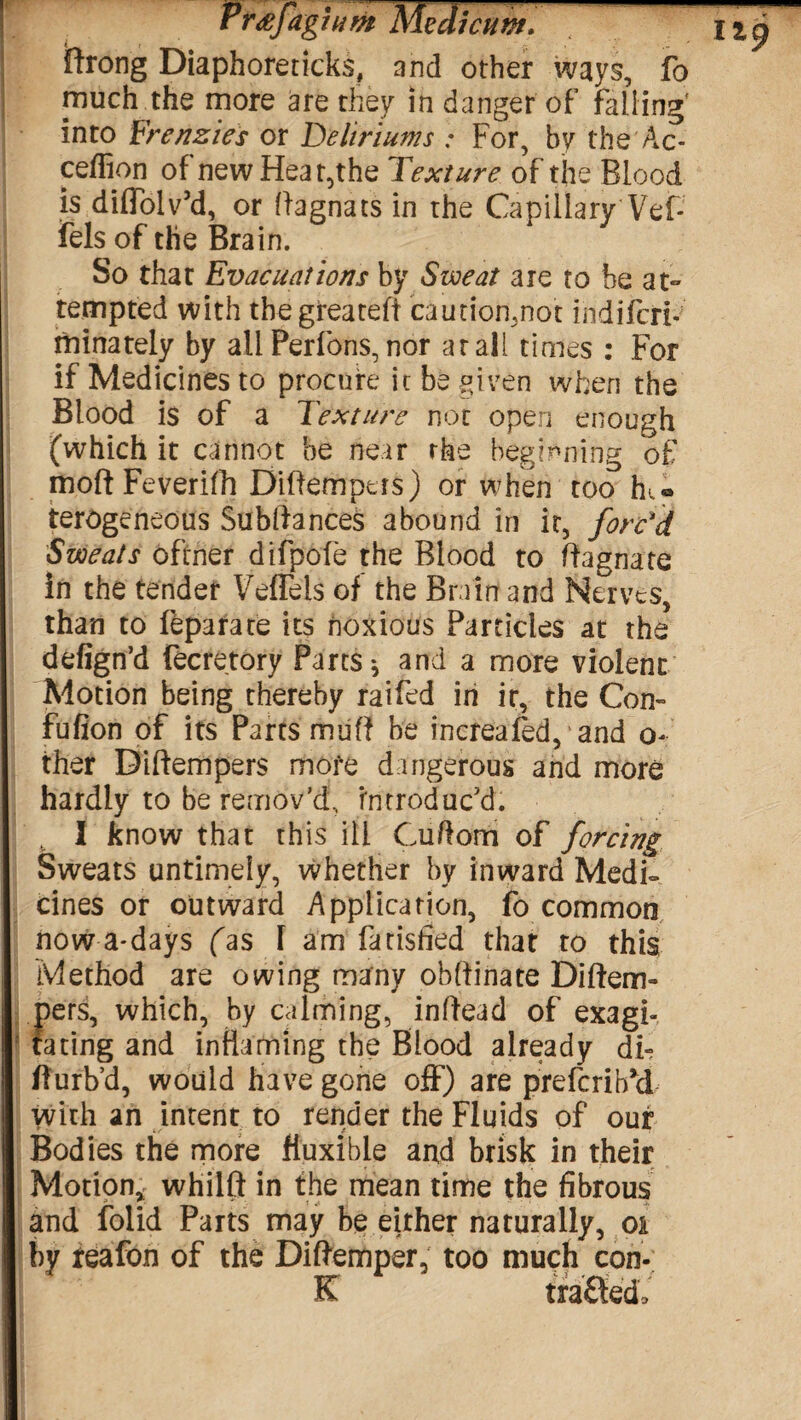 r r<efaghim MedicuwJy ftrong Diaphoreticks, and other ways, fo much the more are they in danger of falling' into Frenzies or Deliriums : For, by the Ac- ceflion of new Heat,the Texture of the Blood is diffolv’d, or ffagnats in the Capillary Vef- fels of the Brain. So that Evacuations by Sweat are to he at¬ tempted with thegreateff caution,not iiidifcri- minately by all Perfons, nor ar all times : For if Medicines to procure it be given when the Blood is of a Texture not open enough (which it cannot be near the beginning of moftFeverifh Biffempers) or when too Ik® terogeneous Subllances abound in it, forc'd Sweats oftner difpofe the Blood to Magnate in the tender Veflels of the Brain and Nerves, than to feparate its noxious Particles at the defign’d fecretory Parts * and a more violent Motion being thereby raifed in ir, the Con- fufion of its Parts muff be increafed, and o- ther Diftempers more dangerous and more hardly to be remov’d, introduc’d. I know that this ill Cuftom of forcing Sweats untimely, whether by inward Medi- cines or outward Application, fo common now a-days fas T am fatisfied that to this Method are owing many obfiinate Diftem- f)ers, which, by calming, inffead of exagf ating and inflaming the Blood already di- fturb’d, would have gone off) are preferibU with an intent to render the Fluids of our Bodies the more fiuxible and brisk in their Motion* whilft in the mean time the fibrous and folid Parts may be either naturally, oi by reafon of the Diftemper, too much con- K t rafted.