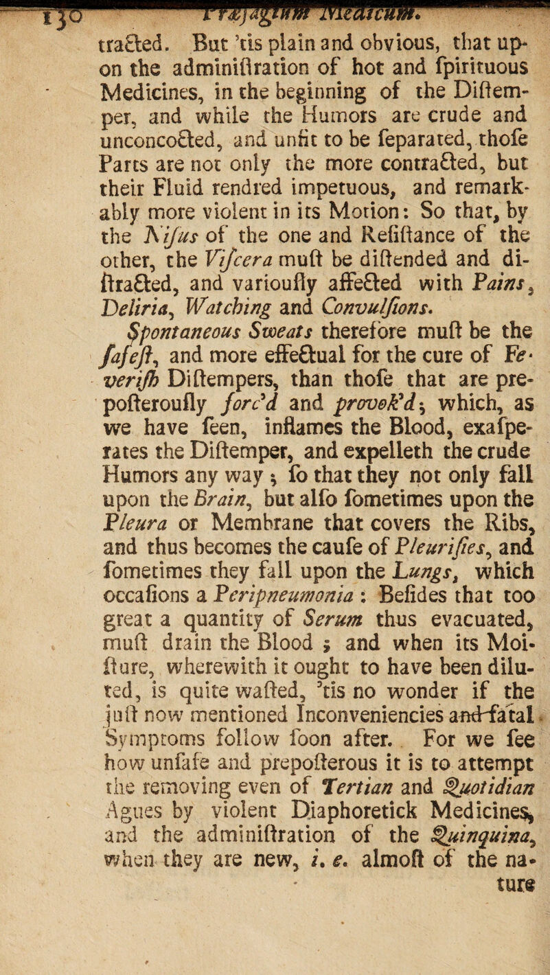 ij6 mmicum* traded. But Vis plain and obvious, that up¬ on the adminifi ration of hot and fpirituous Medicines, in the beginning of the Diftem- per, and while the Humors are crude and uneoncoded, and unfit to be feparated, thofe Parts are not only the more contra&ed, but their Fluid rendred impetuous, and remark¬ ably more violent in its Motion: So that, by the A ifus of the one and Refinance of the other, the Vijcera mult be diftended and di- ftraded, and varioufly affeded with Pains ^ Deliria, Watching and Convulfions. Spontaneous Sweats therefore mult be the fafeft, and more effectual for the cure of Fe* verijh Di[tempers, than thofe that are pre- pofteroufly forc'd and provok'd ^ which, as we have feen, inflames the Blood, exaspe¬ rates the Diltemper, and expelieth the crude Humors any way * fo that they not only fall upon the Brain, but alfo fometimes upon the Pleura or Membrane that covers the Ribs, and thus becomes the caufe of Pleurifies, and fometimes they fall upon the Lungs, which occafions a Peripneumonia : Befides that too great a quantity of Serum thus evacuated, muft drain the Blood 5 and when its Moi- fiure, wherewith it ought to have been dilu¬ ted, is quite wafted, 3tis no wonder if the juft now mentioned Inconveniencies antPfatal Symptoms follow foon after. For we fee how unfafe and prepofterous it is to attempt the removing even of Tertian and Quotidian Agues by violent Diaphoretick Medicines, and the adminiftration of the Quinquina^ when they are new, i. e. almoft of the na* ture