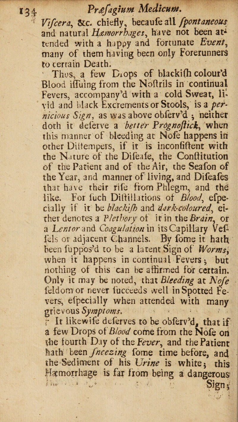 PrdfagiuMt Mediate. Vifcera, &c. chiefly, becaufe all fpontaneous and natural Hemorrhages, have not been at* tended with a happy and fortunate Events many of them having been only Forerunners to certain Death. 5 Thus, a few Diops of blackifh colour’d Blood diking from the Noftrils in continual Fevers, accompany’d with a cold Sweat, li¬ vid and black Excrements or Stools, is a per¬ nicious Sign« as was above obferv’d •, neither doth it deferve a better Prognoftick, when this manner of bleeding at Nofe happens in other Diitempers, if it is inconfiftent with the Nature of the Difeale, the Conftitution of the Patient and of the Air, the Seafon of the Year, and manner of living, and Difeafes that have their rife from Phlegm, and the like. For fuch Dilfillations of Bloody efpe- dally if it be blackifh and darh coloured, ei¬ ther denotes a Vlethory of it in the Brain, or a Lent or and Coagulation in its Capillary Vef~ fels or adjacent Channels. By fome it hath been fuppos’d to be a latent Sign of Worms, when it happens in continual Fevers but nothing of this can be affirmed for certain. Only it may be noted, that Bleeding at Nofe feldom or never fucceeds well in Spotted Fe¬ vers, efpecially when attended with many grievous Symptoms. ' • • • r It iikewife deferves to be obfervM, that if a few Drops of Blood come from the Nofe on the lourth Day of the Fd^r, and the Patient hath been fncezing fome time before, and the Sediment of his Urine is white* this Haemorrhage is far from being a dangerous*