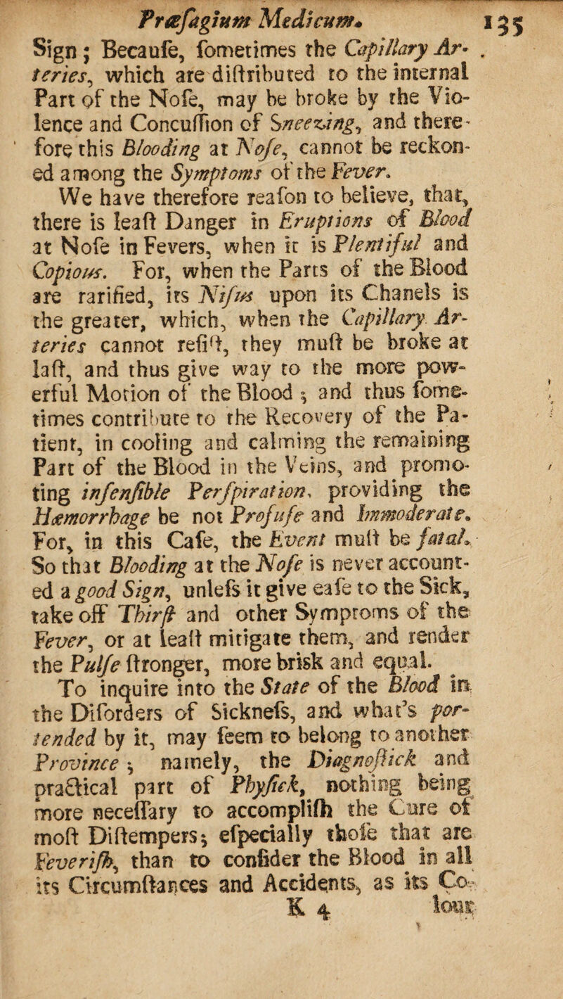 Sign ; Becaufe, fomerimes the Capillary Ar> teries, which are distributed to the internal Part of the Nofe, may be broke by the Vio¬ lence and Concuffion of Sneezdng, and there¬ fore this Blooding at Nofe, cannot be reckon¬ ed among the Symptoms of the Fever. We have therefore reafon to believe, that, there is lead Danger in Eruptions of Blood at Nofe in Fevers, when it is Plentiful and Copious. For, when the Parts of the Blood are rarified, its Nifits upon its Chanels is the greater, which, when The Capillary Ar¬ teries cannot refid, they muff be broke at laft, and thus give way to the more pow¬ erful Motion of the Blood $ and thus forrre- times contribute to the Recovery of the Pa¬ tient, in cooling and calming the remaining Part of the Blood in the Veins, and promo¬ ting infenfible Perforation, providing the Haemorrhage be not Profufe and Immoderate. For, in this Cafe, the Event mult be fatal* So that Blooding at the Nofe is never account¬ ed a good Sign, unlefs it give eaie to the Sick, take off Tkirft and other Symptoms of the Fever, or at iea't mitigate them, and render the Pulfe ftronger, more brisk and equal. To inquire into the State of the Blood in the Disorders of Sicknefs, and what’s por¬ tended by it, may feem to belong to another Province * namely, the Diegnefick and prafttcal part of Phyftek^ nothing being more neceffary to accomplifh the Cure ot mod Diftempers* efperially thofe that are Peverifh, than to confider the Blood in all its Circumftances and Accidents, as its Co- K 4 lout
