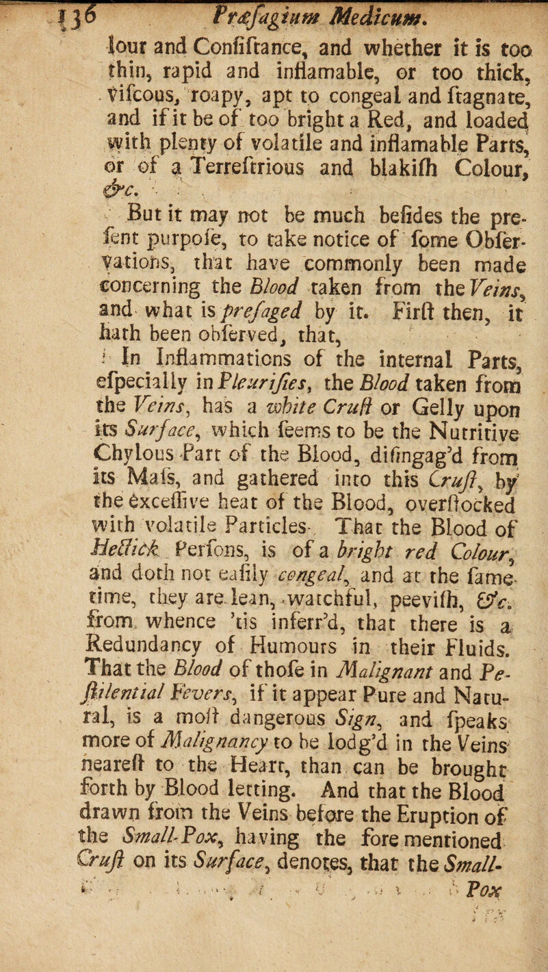 lour and Confiftance, and whether it is too thin, rapid and inflamable, or too thick, tifcous, roapy, apt to congeal and ftagnate, and if it be of too bright a Red, and loaded with plenty of volatile and inflamable Parts, or of a Terreftrious and blakifh Colour. / 'V 9 &n\ ■■ But it may not be much befides the pre- fent purpoie, to take notice of fome Obfer- vat ions, that have commonly been made concerning the Blood taken from the Veinsr andwhat\%prefaged by it. Firft then, it hath been obferved, that, • In Inflammations of the internal Parts, efpechliv in Pleurifies, the Blood taken from the Veins, has a while Cruft or Geliy upon its Surface, which feems to be the Nutritive Chylous Part of the Blood, difmgag’d from its Mafs, and gathered into this Cruft ^ by; theexcdlive heat of the Blood, overflocked with volatile Particles- That the Blood of Hetlick Perfons, is of a bright red Colour, and doth not ealily congeal, and at the fame¬ time, they are lean,-watchful, peevifh, from whence his inferfd, that there is a Redundancy of Humours in their Fluids. That the Blood of thofe in Malignant and Pe- fiilential Fevers, if it appear Pure and Natu¬ ral, is a moll dangerous Sign, and fpeaks more of Malignancy to he lodg’d in the Veins* neared to the Heart, than can be brought forth by Blood letting. And that the Blood drawn from the Veins before the Eruption of the SmallPox, having the fore mentioned Crufi on its Surface, denotes, that the Small ♦ • • ■ i . _ - U / -ii l ■ ... § Pox