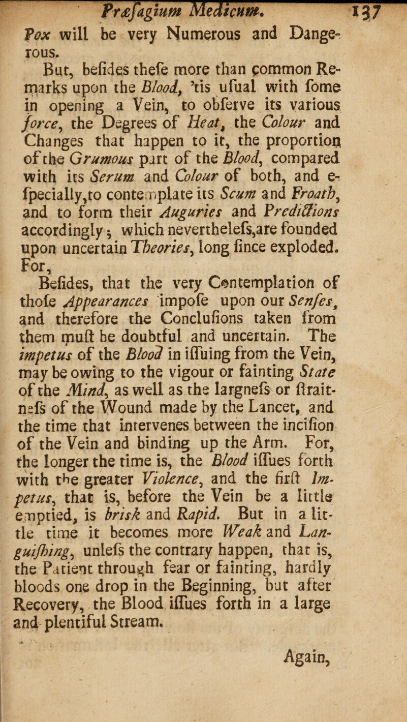 P&v will be very Numerous and Dange¬ rous. But, befides thefe more than common Re¬ marks upon the Blood, ’tis ufual with fome in opening a Vein, to obferve its various force, the Degrees of Heat, the Colour and Changes that happen to it, the proportion of the Grumous part of the Blood, compared with its Serum and Colour of both, and e- fpecially,to contemplate its Scum and Froath, and to form their Auguries and Predictions accordingly * which neverthelefs,are founded upon uncertain Theories, long fince exploded. For, Befides, that the very Contemplation of thofe Appearances impofe upon our Senfesf and therefore the Conclufions taken from them ipuft be doubtful and uncertain. The impetus of the Blood in iffuing from the Vein, may be owing to the vigour or fainting State of the Mind, as well as the largnefs or ftrait- mfs of the Wound made by the Lancet, and the time that intervenes between the incifion of the Vein and binding up the Arm. For, the longer the time is, the Blood iflues forth with the greater Violence, and the firft Im¬ petus, that is, before the Vein be a little emptied, is brisk and Rapid. But in a lit¬ tle time it becomes more Weak and Lan- guijhing, uniefs the contrary happen, that is, the Patient through fear or fainting, hardly bloods one drop in the Beginning, but after Recovery, the Blood iflues forth in a large and plentiful Stream. Again,