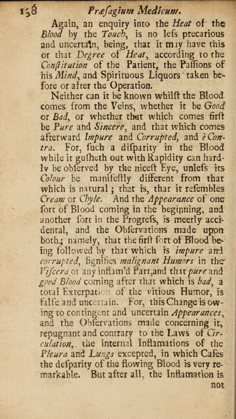f Preefagium Medkunt* Again, an enquiry into the Heat of th^ Blood by the Touchy is no lefs precarious and uncertain, being, that it may have this or that Degree of Heat, according to the Constitution of the Patient, the Paffions of his Mindy and Spirituous Liquors taken be¬ fore or after the Operation. Neither can it be known whilft the Blood comes from the Veins, whether it be Good or Bady or whether that which comes firft be Pure and Sincere, and that which comes afterward Impure and Corrupted, and e Con- tra. For, fuch a difparity in the Blood while it gufheth out with Rapidity can hard¬ ly be obferved by the niceft Eye, unlefs its Colour be manifeflly different from that which is natural; that is, that it refembles Cream or Chyle. And the Appearance of one fort of Blood coming in the beginning, and another fort in the Progrefs, is meerly acci¬ dental, and the Obfervations made uprpn both.; namely, that thefirft fort of Blood be^ ing followed by that which is impure and corrupted, fignihes malignant Humors in the' Vifceraox any inflam’d Parr,and that pure and good Blood coming after that which is bady a total Exterpatkn of the vkious Humor, is falfe and uncertain. For, this Change is ow¬ ing to contingent and uncertain Appearancesy and the Observations made concerning it, repugnant and contrary to the Laws of C/>- culationy the internal Informations of the Pleura and Lungs excepted, in which Cafes the defparity of the flowing Blood is very re¬ markable. But after all, the Inflatnation is