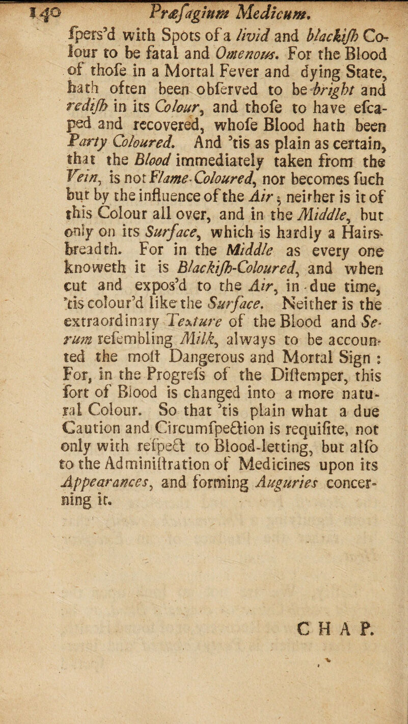 fpers’d with Spots of a livid and blackijb Co¬ lour to be fatal and Omenous. For the Blood of thofe in a Mortal Fever and dying State, hath often been obferved to bt bright and redtjh in its Colour, and thofe to have efca- ped and recovered, whofe Blood hath been Party Colouredl And 3tis as plain as certain, that the Blood immediately taken from the Vein^ is not Flame Coloured^ nor becomes fuch but by the influence of the Air $ neither is it of this Colour all over, and in the Middle, but only on its Surface, which is hardly a Hairs* breadth. For in the Middle as every one knoweth it is Blackijh-Coloured, and when cut and expos’d to the Air9 in due time, *ds colour’d like the Surface. Neither is the extraordinary Texture of the Blood and Se¬ rum refembling Milk9 always to be accoun¬ ted the molt Dangerous and Mortal Sign : For, in the Progrefs of the Diflemper, this fort of Blood is changed into a more natu¬ ral Colour. So that ’tis plain what a due Caution and Circumfpe&ion is requifite, not only with refpecl to Blood-letting, but atfo to the Adminiftration of Medicines upon its Appearances, and forming Auguries concer¬ ning it. CHAP.