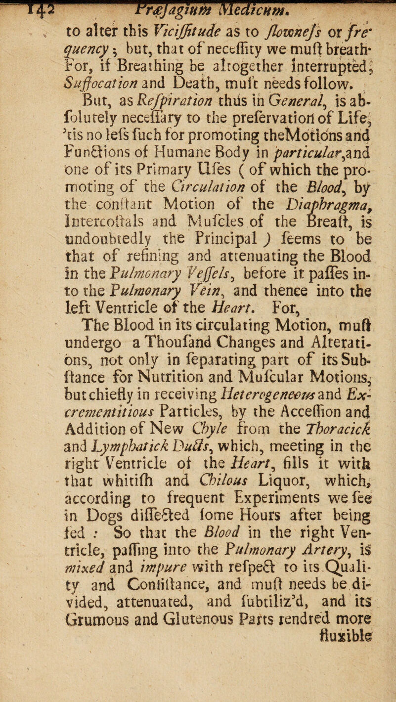 to alter this ViciJJitude as to Jlownejs or/re* quency 5 but, that of necdlity we mu ft breath* For, if Breathing be altogether Interrupted, Suffocation and Death, mult needs follow. But, as Refpiration thiis in General, is ab- folutely neceffary to the prefervatioil of Life^ Jds no lefs fuch for promoting theMotidns and Functions of Humane Body in particular,and one of its Primary llfes ( of which the pro¬ moting of the Circulation of the Bloody by the cdnftant Motion of the Diaphragma, Intercoftals and Mufcles of the Breaft, is Undoubtedly the Principal ) feems to be that of refining and attenuating the Blood in the Pulmonary Vejjels, before it pafles in¬ to the Pulmonary Vein, and thence into the left Ventricle of the Heart. For, The Blood in its circulating Motion, muff undergo a Thoufand Changes and Alterati¬ ons, not only in feparating part of its Sub- ftance for Nutrition and Mufcular Motions, but chiefly in receiving Heterogeneous and Ex- crementitious Particles, by the Acceflion and Addition of New Chyle from the Thoracick and Lymphatick Duds, which, meeting in the right Ventricle of the Heart, fills it with that whitifh and Chilous Liquor, which, according to frequent Experiments we fee in Dogs differed lome Hours after being fed : So that the Blood in the right Ven¬ tricle, palling into the Pulmonary Artery, is mixed and impure with refpeft to its Quali¬ ty and Coniiftance, and muft needs be di¬ vided, attenuated, and fubtiliz’d, and its Grumous and Glutenous Parts rendred more ftuxible
