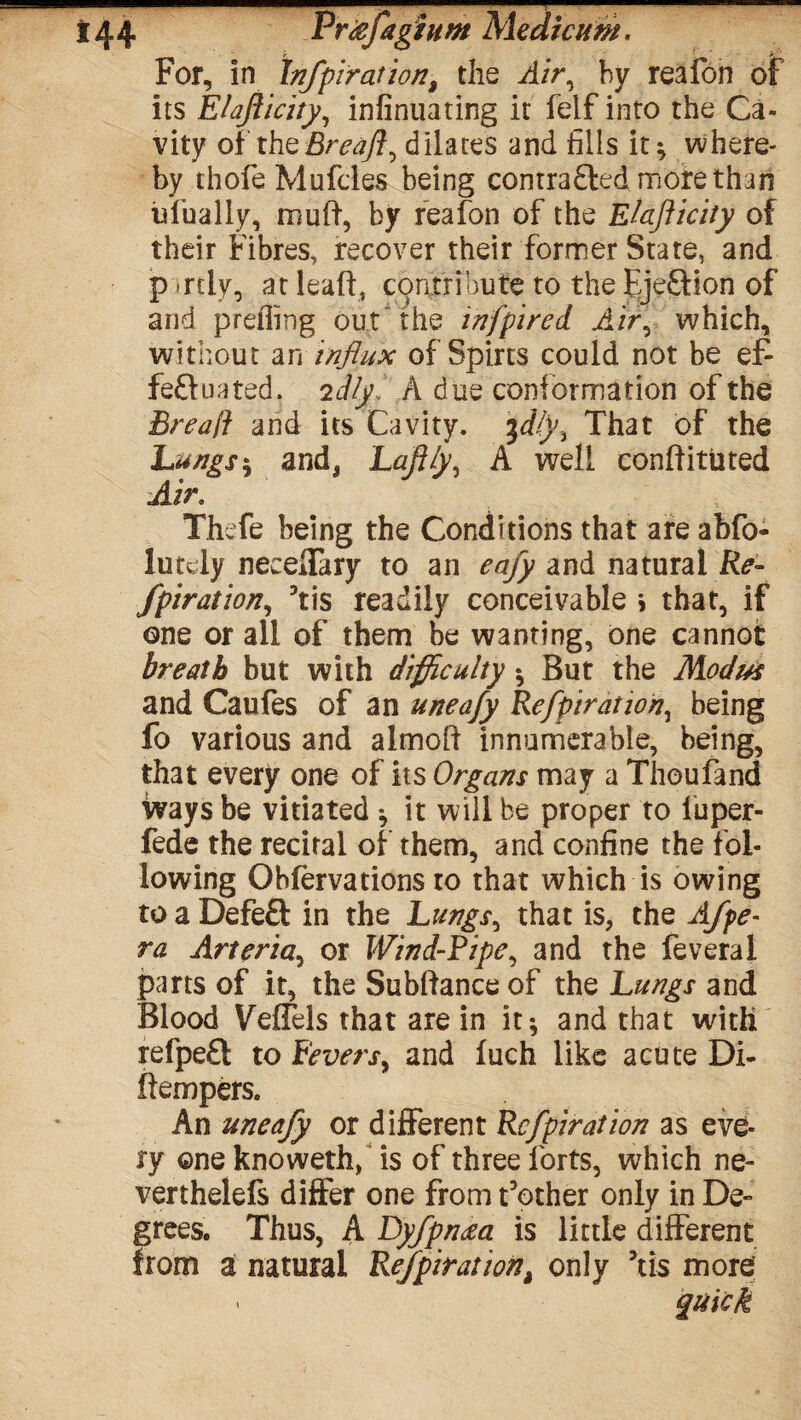 *44 pr*fas turn Medicum. For, in Infpiration, the /i/V, by reafon of its Elajiicity, infinuating it felf into the Ca¬ vity oi theBreaft^ dilates and fills it; where* by thofe Mufcles being comrafted more than nfinally, muft, by reafion of the Elafticity of their Fibres, recover their former State, and partly, atleaft, contribute to the Ejeftion of and prefling out the inf pi red Air, which, without an influx of Spirts could not be ef- feftuated. idly A due conformation of the Bread and its Cavity. %dfy. That of the Langs ; and, Lafily, A well conftituted Air. The fie being the Conditions that are abfo- lutcly neceffary to an eafy and natural Re- fpiration, Tis readily conceivable \ that, if one or all of them be wanting, one cannot breath but with difficulty ; But the Modus and Caufes of an uneafy Refpiration, being fo various and almoft innumerable, being, that every one of its Organs may a Thoufiand ways be vitiated * it will be proper to fuper- fede the recital of them, and confine the fol¬ lowing Obfervations to that which is owing to a Defeft in the Lungs, that is, the Afpe- ra Arteria, or Wind-Ripe, and the feveral parts of it, the Sublfance of the Lungs and Blood Veffels that are in it; and that with refpeft to Fevers, and fuch like acute Di- ftempers. An uneafy or different Refpiration as eve¬ ry one knowethf is of three forts, which ne- verthelefs differ one from t’other only in De¬ grees. Thus, A Dyfpn<ea is little different from a natural RefpirationM only 5tis more