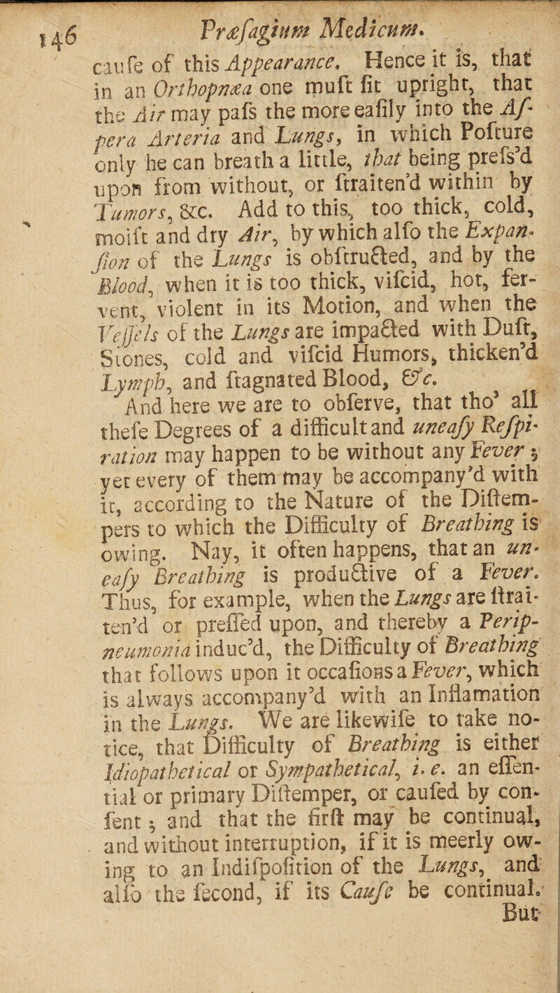 cilife of this Appearance. Hence it is, that in an Orthopn£a one muft fit upright, that the Air may pafs the moreeafily into the Af pera Artsria and Lungs, in which Pofture only he can breath a little, that being prefs’d upon from without, or ftraiten’d within by 'Tumors, 8tc. Add to this, too thick, cold, moil't and dry Air, by which alfo the Expan- fwn of the Lungs is obitrucled, and by the Blood, when it is too thick, vifcid, hot, fer¬ vent, violent in its Motion, and when the Vejjels of the Lungs are impa&ed with Dufr, Stones, cold and vifcid Humors, thicken’d Lymph, and ftagnated Blood, ©V. And here we are to obferve, that tho’ all thefe Degrees of a difficult and uneafy Refpi- ration may happen to be without any fever; yet every of them may be accompany’d with it, according to the Nature of the Diftern- pers to which the Difficulty of Breathing is owing. Nay, it often happens, that an un¬ eafy ^Breathing is productive of a Fever. Thus, for example, when the Lungs are iirai- ten’d or prefied upon, and thereby a Verip- neumon'ia induct, the Difficulty of Breathing that follows upon it occafionsaFevei\ which is always accompany’d with an Inilamation in the Lungs. We are like Wife to take no¬ tice, that Difficulty of Breathing is either Idiopathetical or Sympathetica/, i. e. an effen- tial or primary Diftemper, or caufed by con* fent * and that the firft may hQ continual, and without interruption, if it is meerly ow¬ ing to an Indifpofition of the Lungs, and aifo the iecond, if its Cauje be continual. But-