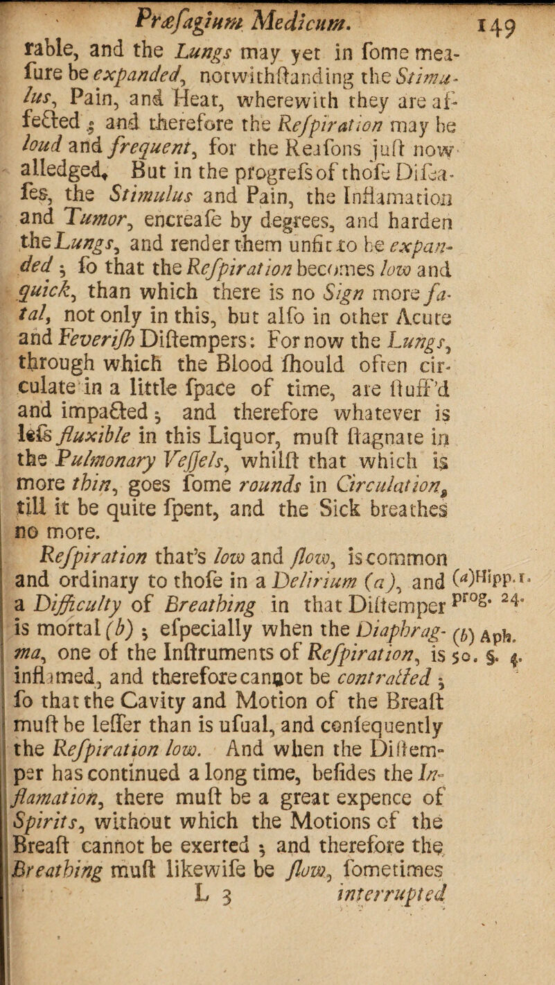 rable, and the Lungs may yet in fome mea- fure be expanded, notwichftanding the Stimu¬ lus^ Pain, and Heat, wherewith they are af¬ fected • and therefore the Refpiration may he loud and frequent, for the Reafons juft now alledged* But in the pfogrefsof thofe Difea- fes, the Stimulus and Pain, the fnfiamatiou and Tumor, enereafe by degrees, and harden theLungs, and render them unfit to he expan¬ ded ^ fo that theRefpiration becomes low and quick ^ than which there is no Sign morq fa- tal, not only in this, but alfo in other Acute and Feverifh Diftempers: For now the Lungs, through which the Blood fhould often cir¬ culate in a little fpace of time, are Huff’d and impa&ed ^ and therefore whatever is 1 flexible in this Liquor, muft ftagnate iji the Pulmonary Vefjels, whiift that which is more thin, goes fome rounds in Circulation\ till it be quite fpent, and the Sick breathes no more. Refpiration that’s low and flow^ is common and ordinary to thofe in a Delirium (a), and OOHipp.i* a Difficulty of Breathing in that Diftemper prog* 24’ is mortal (b) * efpecialiy when the Diaphrag- ^ Ap^_ ma^ one of the Inftruments of Refpiration, is 50. §. 4. inflamed, and thereforecanaot be controlled * i fo that the Cavity and Motion of the Breaft muft be leffer than is ufual, and confequendy the Refpiration low. And when the Diftem¬ per has continued a long time, befides the Iff- flamation, there muft be a great expence of Spirits, without which the Motions of the Breaft cannot be exerted *, and therefore the Breathing muft likewife be flow^ fometimes L 3 interrupted