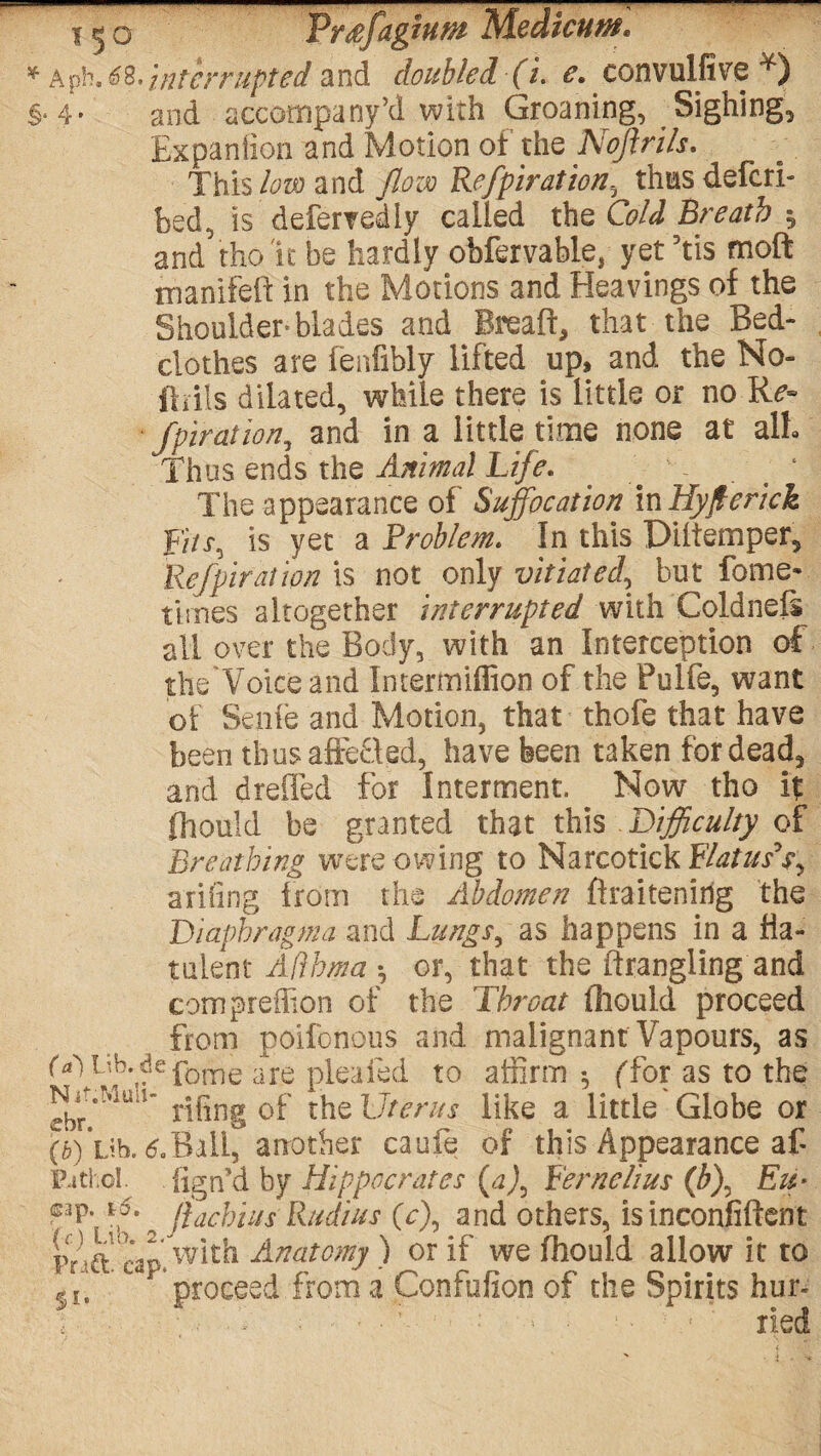 a ph. 48,}nfcrrupted and doubled (i. e. convulfive ¥) • 4* and accompany’d with Groaning, Sighing, Bxpanfion and Motion of the Noftrils. This low and flow Refpiration, thus defer!- bed, is defertediy called the Cold Breath y and tho 'it be hardly ohfervable, yet 5tis moft manifeft in the Motions and Heavings of the Shoulder blades and Breaft, that the Bed¬ clothes are fenfibly lifted up, and the No- ftrils dilated, while there is little or no Re- * fpiration, and in a little time none at alh Thus ends the Animal Life. . ‘ The appearance of Suffocation InHyJterick jFJ/x, is yet a Problem. In this Dlitemper, Refpiration is not only vitiated, but fome* times altogether interrupted with Coldnefs all over the Body, with an Interception of the'Voiceand Intermiffion of the Fuife, want of Senfe and Motion, that thofe that have been thus affe£led, have been taken for dead, and dreffed for Interment, Now tho if fhould be granted that this Difficulty of Breathing were owing to Narcotick Flatus*^ a riling from the Abdomen firaitenirig the Diaphragma and Lungs, as happens in a fla¬ tulent Afthma *, or, that the strangling and compreffion of the Throat fhould proceed from poifonous and malignant Vapours, as fdHib.defome are pleafed to affirm *, ffor as to the jjgjjg 0f the Uterus like a little Globe or (&) Lib. 6.Bali, another caufe of this Appearance af Pathol, iign’d by Hippocrates (aj, Fernelius (b\ Eu> cap. t5. jlachius Radius (c\ and others, is inconfiftent Pr ^ ^ap‘ with Anatomy ) or if we fhould allow it to %l, ^1 ’proceed from a Confufion of the Spirits hur-