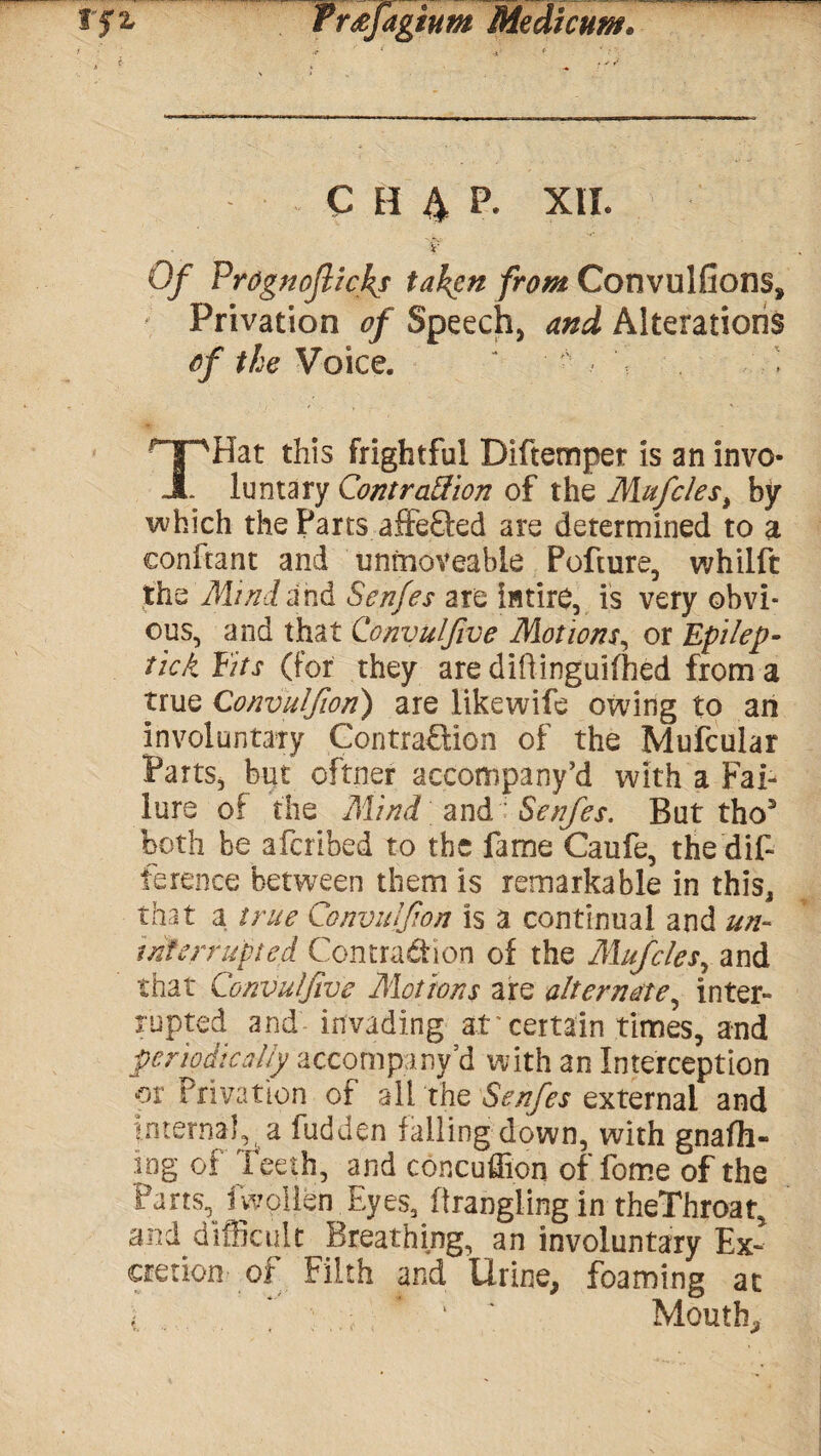 C H 4 P. XII. Of FrOgnojlicky taken from Convulfions, Privation of Speech, and Alterations of the Voice. ‘ \ . i THat this frightful Diftemper is an invo¬ luntary Contraction of the Mufclesi by which the Parts affe&ed are determined to a eonftant and unmoveable Pofture, whilft the Mind and Senfes are intire, is very obvi¬ ous, and that Convuljlve Motions, or Epilep- tick Fits (for they are diftinguifhed from a true Convulfion) are likewife owing to an involuntary Contraction of the Mufcular Parts, but oftner accompany’d with a Fai¬ lure of the Mind and 'Senfes. But tho3 both be afcribed to the fame Caufe, the dif¬ ference between them is remarkable in this, that a true Convulfion is a continual and un¬ interrupted Contraction of the Mufcles, and that Convulfiye Motions are alternate, inter¬ rupted and invading ar certain times, and periodically accompany’d with an Interception or Privation of a lithe Senfes external and internal, a fudden falling down, with gnafh- iog of leeth, and concuflion of fome of the Parts, iwollen Eyes, ftrangiingin theThroat, and difficult Breathing, an involuntary Ex¬ cretion- of Filth and Urine, foaming at i * * ' ' Mouth,