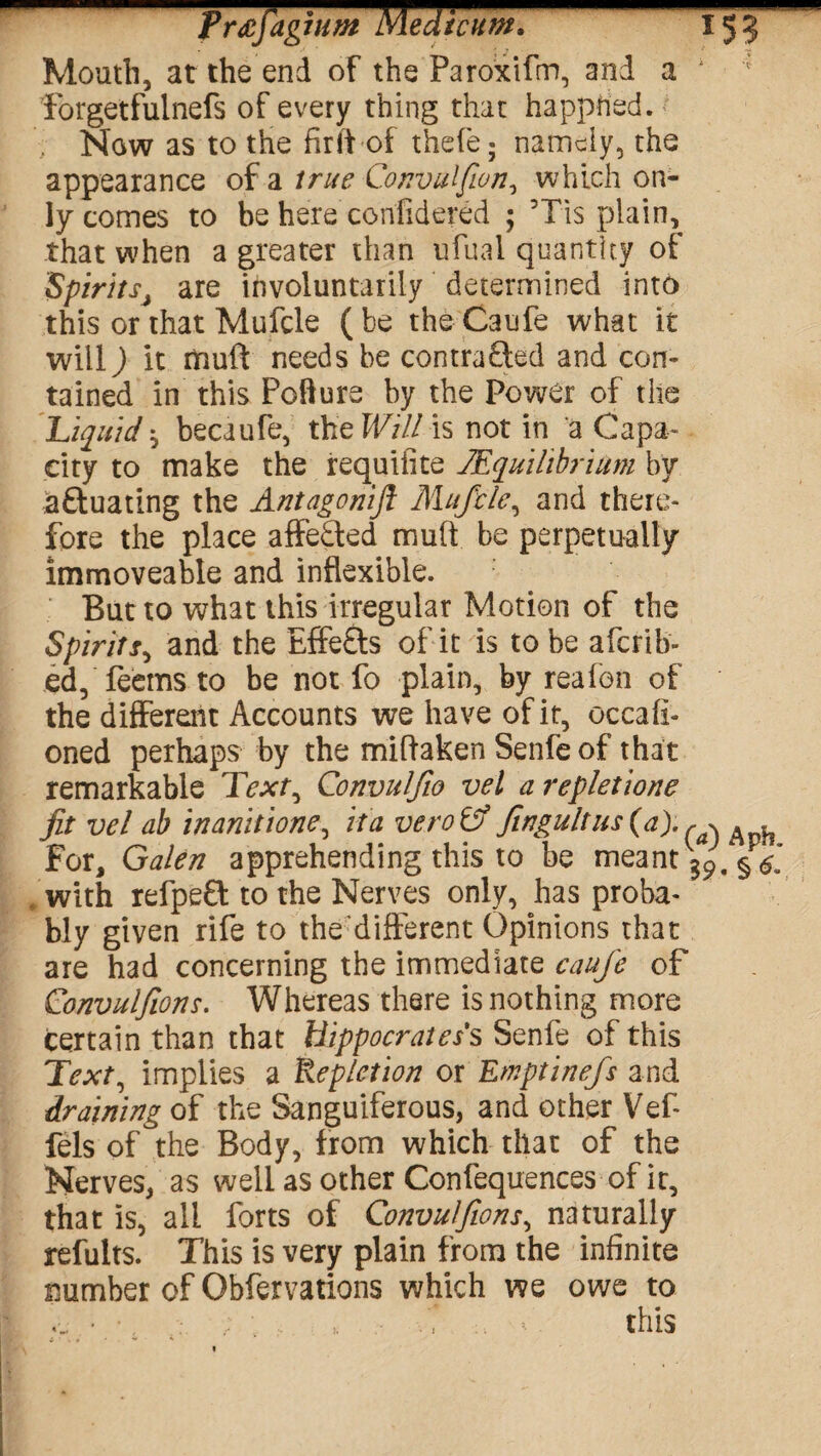 Frdtfag turn Medicum, x5? Mouth, at the end of the Paroxifm, and a * forgetfulnefs of every thing that happhed. Now as to the fir it of thefe; namely, the appearance of a true Convulfwn, which on¬ ly comes to be here confidered ; Tis plain, that when a greater than ufual quantity of SpiritsJ are involuntarily determined into this or that Mufcle (be theCaufe what it will) it dnuft needs be contra£led and con¬ tained in this Pcfture by the Power of the Liquid ^ becaufe, the Wild is not in a Capa¬ city to make the requisite 1’Equilibrium by aftuating the Antagonijl Mufcle, and there¬ fore the place affe£led muft be perpetually immoveable and inflexible. But to what this irregular Motion of the Spiritr, and the Effects of it is to be aferib- ed, feems to be not fo plain, by reafon of the different Accounts we have of it, occafi- oned perhaps by the miftaken Senfe of that remarkable Text, Convulfw vel a repletione fit vel ab inanitione, it a veto Lf fingultus(a).^ For, Galen apprehending this to be meant39. §& with refpeft to the Nerves only, has proba¬ bly given rife to the'different Opinions that are had concerning the immediate cauje of Convulfions. Whereas there is nothing more certain than that Hippocrates s Senfe of this Text, implies a Repletion or Emptinefs and draining of the Sanguiferous, and other Vef- fels of the Body, from which that of the Nerves, as well as other Confequences of ir, that is, all forts of Convulfions, naturally refults. This is very plain from the infinite number of Qbfervations which we owe to .. ■ this