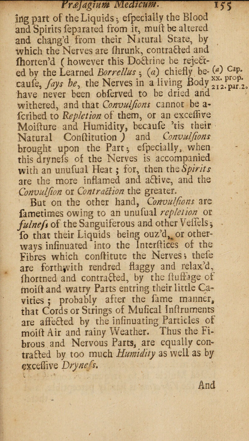t'rtfjagwm Meat cum,1J5 ing part of the Liquids •, efpecialiy the Blood and Spirits feparated from it, muft be altered and chang’d from their Natural State, by which the Nerves are flirunk, contracted and (horten’d (however this DoStrine be reject¬ ed by the Learned Borrellus } (a) chiefly be- 00 C;1Pa caufe, fays be, the Nerves in a living Body have never been obferved to be dried and withered, and that Convulfions cannot be a* fcribed to Repletion of them, or an exceifive Moifture and Humidity, becaufe 5tis their Natural Conftitution) and Convulfions brought upon the Part} efpecialiy, when this drynefs of the Nerves is accompanied with an unufual Heat; for, then the Spirits are the more inflamed and active, and the Convulfion or Contraction the greater. But on the other hand, Convulfions are fametimes owing to an unufual repletion^ or fulnefi of the Sanguiferous and other Veffeis} fo that their Liquids being ouz’d^or other- ways infinuated into the Interfaces of the Fibres which conftitute the Nerves* thefe are forthwith rendred flaggy and relax’d, fhortned and contracted, by the ftuftage of moift and watry Parts entring their little Ca¬ vities ; probably after the fame manner, that Cords or Strings of Mufical Inftruments are affeCted by the infinuating Particles of moift Air and rainy Weather. Thus the Fi¬ brous and Nervous Parts, are equally con¬ trasted by too much Humidity as well as by exceflive Drynefi And