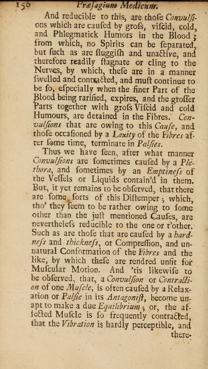 And reducible to this, are thofe Qonvulfi- ons which are caufed by grofs, vifcid, cold, and Phlegmatick Humors in the Blood ; from which, no Spirits can be feparated, but fuch as are fluggifh and unaGive, and therefore readily ftagnate or cling to the Nerves, by which, thefe are in a manner fwelled and contsa&ed, and muft continue to be fo, efpecially when the finer Part of the Blood being rarified, expires, and the groffer Parts together with grofs Vifcid and cold Humours, are detained in the Fibres, Con- vulfwns that are owing to this Caufe, and thofe occafioned by a Laxity of the Fibres af¬ ter feme time, terminate in Falfies. ^ Thus we have feen, after what manner Convulfions are fometimes caufed by a Ple¬ thora, and fometimes by an Emptinefs of the Veffels or Liquids contain’d in them. But, it yet remains to be obferved, that there are fome forts of this Diftemper * which, tho’ they feem to be rather owing to lome other than the juft mentioned Caufes, are neverthelefs reducible to the one or t’other. Such as are thofe that are caufed by a hard- nejs and thicknefs, or Compreffion, and un¬ natural Conformation of the Fibres and the like, by which thefe are rendred unfit for Mufcular Motion. And ftis likewife to be obferved, that, a Convulfion or Contratti- on. of one Mufcle, is often caufed by a Relax¬ ation or Palfie in its Antagonift, become un¬ apt to make a due Equilibrium ^ or, the af ieQed Mufcie is fo frequently contracted, that the Vibration is hardly perceptible, and there-