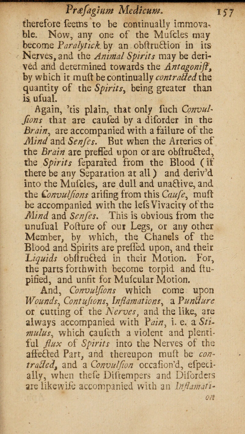 therefore feems to be continually immova¬ ble. Now, any one of the Mufcles may become Faralytick, by an obftru&ion in its Nerves, and the Animal Spirits may be deri¬ ved and determined towards the Antagonifi, by which it mult be continually contraded the quantity of the Spirits, being greater than is, ufual. Again, his plain, that only fuch ConvuL fions that are caufed by a diforder in the jBrain, are accompanied with a failure of the Mind znASenfes. But when the Arteries of the Brain are preffed upon or are obftruQed, the Spirits feparated from the Blood (if there be any Separation at all) and deriv’d into the Mufcles, are dull and unaftive, and the Qonvulfions arifing from this Caufe^ mu ft be accompanied with the lefs Vivacity of the Mind and Senfes. This is obvious from the unufuai Pofture of our Legs, or any other Member, by which, the Chanels of the Blood and Spirits are preffed upon, and their Liquids obflrufted in their Motion. For, the parts forthwith become torpid and Itu- pified, and unfit for Mulcular Motion. And, Convulfions which come upon Wounds, Contujwns, Inflamations, a Fund are or cutting of the Nervest and the like, are always accompanied with Painy i. e. a Sti- mulus, which caufeth a violent and plenti¬ ful flux of Spirits into the Nerves of the affefted Part, and thereupon muft be con- traded\ and a Convulflon occafion’d, efpeci- ally, when thefe Diftempers and Diforders are likewife accompanied with an Inflamati-