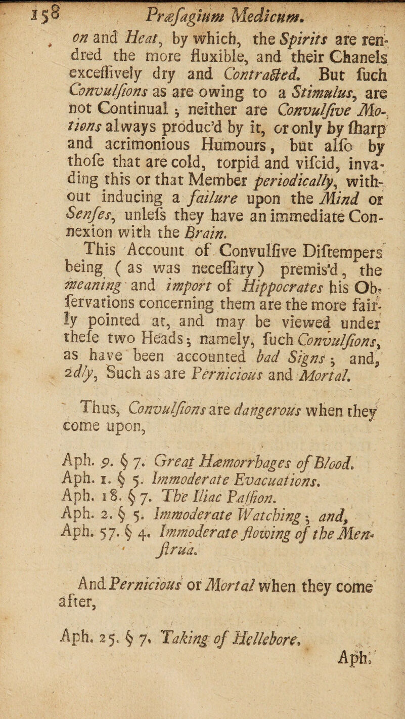 i5® Prefagium Medicttw. , on and Heat, by which, the Spirits are ren- dred the more fluxibie, and their Chanels exceffively dry and Corn rafted. But fuch Convulftons as are owing to a Stimulus, are not Continual * neither are Convulfive Mo¬ tions always produc’d by it, or only by flharp and acrimonious Humours, but alfo by thofe that are cold, torpid and vifcid, inva¬ ding this or that Member periodically, with¬ out inducing a failure upon the Mind or Senfes, unlefs they have an immediate Con¬ nexion with the Brain. This Account of Convulfive Diftempers being ( as was neceflarv) premis'd, the meaning and import of Hippocrates his Ob, fervations concerning them are the more fair¬ ly pointed at, and may be viewed under thefe two Heads •, namely, fuch Convulftons, as have been accounted bad Signs * and, 2dly. Such as are Pernicious and Mortal. A hus, Convulftons are dangerous when they come upon, Aph. p. § 7. Great Hemorrhages of Blood» Aph. 1. § 5. Immoderate Evacuations. Aph. 18.^7. The Iliac Faff on. Aph. 2. § 5. Immoderate Watching z, and, Aph. 57. § 4. Immoderate flowing of the Men* Jirua. And Pernicious or Mortal when they come after, ' 1* ' • ‘ Aph. 25. § 7. Taking of Hellebore, Aphf