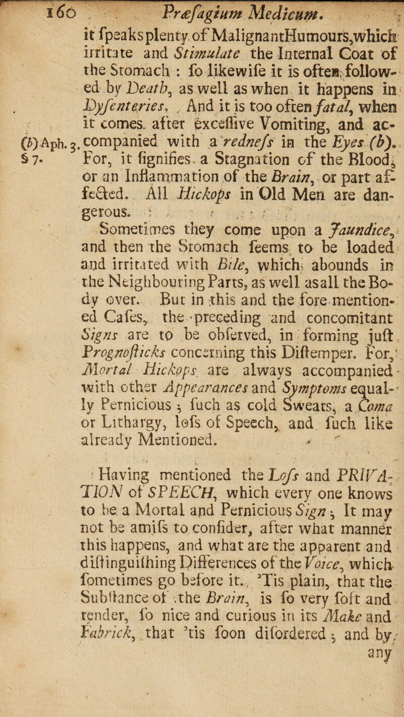 it fpeaks plenty of Maligna ntHumours,which irritate and Stimulate the Internal Coat of the Stomach : fo likewife it is often: follow¬ ed by Deaths as well as when it happens in Dyfenteries* , And it is too often fatal, when it comes, after exceffive Vomiting, and ac- (QAph. $. companied with a rednejs in the Eyes (b). §7- For, it fignifies. a Stagnation of the Bloody or an Inflammation of the Brain, or part af> fe£ted. All Hickops in Old Men are dan¬ gerous. e ... *. ; / .  ' .. Sometimes they come upon a Jaundice^ and then the Stomach feems to be loaded 4s and irritated with Bile, which abounds in the Neighbouring Parts, as well asall the Bo¬ dy over. But in this and the fore mention¬ ed Cafes, the-preceding and concomitant Signs are to be obferved, in forming juft Prognofhcks concerning this Diftemper. For,- Mortal Hickops are always accompanied ■ with other Appearances and Symptoms equal¬ ly Pernicious * fuch as cold Sweats, a Coma or Lithargy, lofs of Speech, and fuch like already Mentioned. Having mentioned the Lofs and PRIFA- TION of SPEECH, which every one knows to be a Mortal and Pernicious Sign ^ It may not be amifs to confider, after what manner this happens, and what are the apparent and dtflinguiihingDifferences ofthcVoice, which fometimes go before it.., Tis plain, that the Subhance of the Brain, is fo very foft and tender, fo nice and curious in its Make^ntii fabrick, that his foon dilordered *, and by, any'