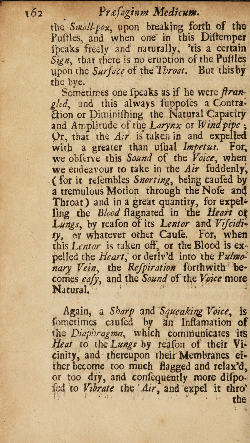 r -—— %6 2 Vr^faghm Medicunt* the Small-pox, upon breaking forth of the Putties, and when one ip this Diftemper fpeaks freely and naturally, ’tis a certain Sign, that there is no eruption of the Puftles Upon the Surface of the Throat. But this by the bye. Sometimes one fpeaks as if he were ftran- gUiand this always fuppofes a Contra¬ ction or Diminifhing the Natural Capacity and Amplitude of the Larynx or Wind pipe Or, that the Air is taken in and expelled with a greater than ufual Impetus. For, we oblerve this Sound of the Voice, when we endeavour to take in the Air fuddenly, (for it refembles Snorting, being caufed by a tremulous Motion through the Nofe and Throat) and ip a great quantity, for expel¬ ling the Blood ftagnated in the Heart ot Lungs, by reafon of its Lentor and Vijcidi- ty, or whatever other Caufe. For, when this Lentor is taken off, or the Blood is ex~ pelled the Heart, or deriv’d into the Pulmo¬ nary Vein, the Refpiration forthwith be¬ comes eafy, and the Sound of the Voice more Natural.' * Again, a Sharp and Squeaking Voice, is fometimes caufed by an Inftamation of the Diaphragma, which communicates it$ Heat to the Lungs by reafon of their Vi¬ cinity, and thereupon their Membranes ei¬ ther become too much flagged and relax’d, or too dry, and confequently more difpo- fed to Vibrate the Air, and expel it thro’