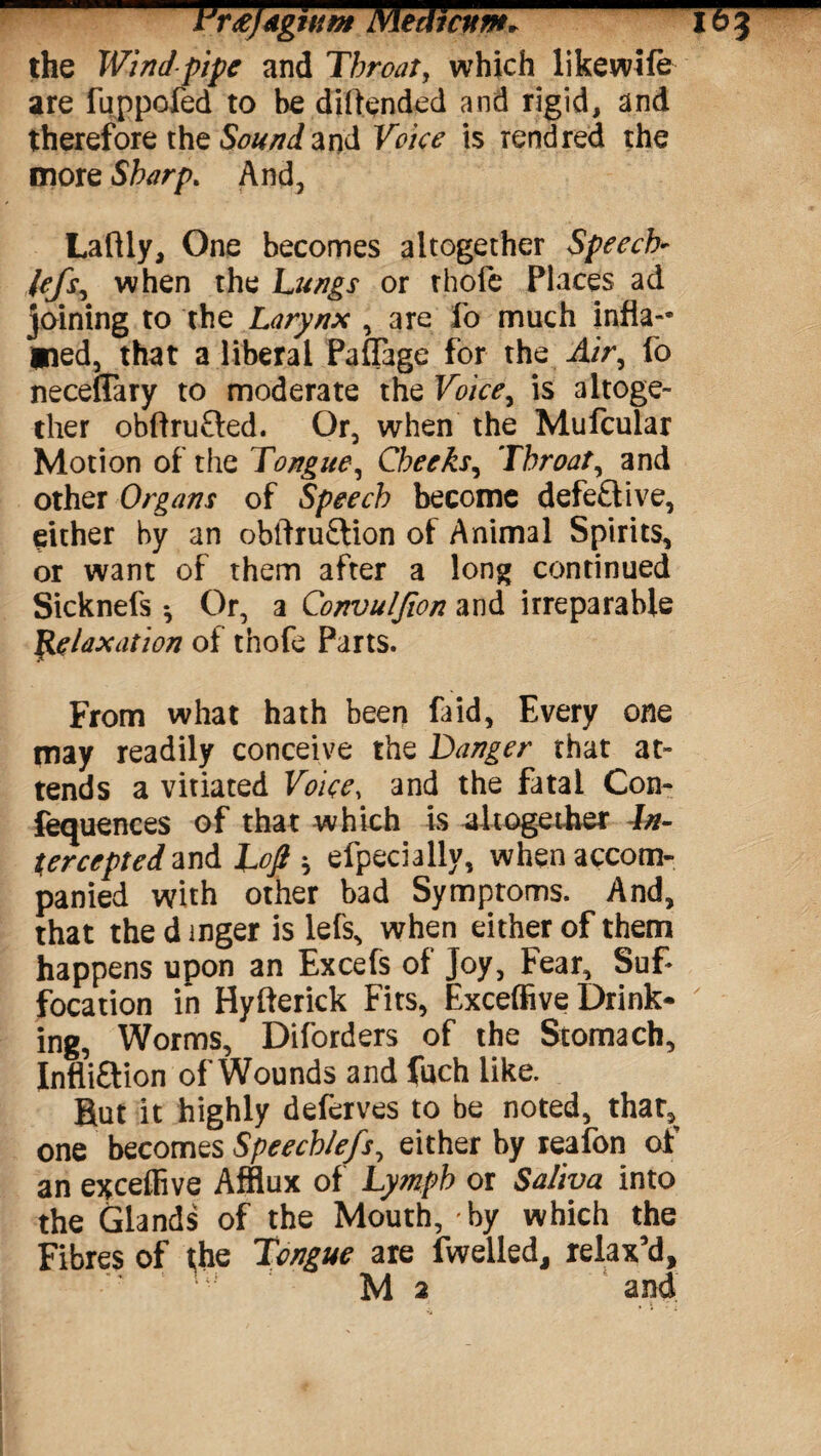 I'rtfjdgitiM Merit cum* I&J the Wind pipe and Throat, which likewife are fuppoled to be diftended and rigid, and therefore the Sound and Voice is rendred the more Sharp. And, Laftly, One becomes altogether Speech- lefs, when the Lungs or thofe Places ad joining to the Larynx , are fo much infla¬ med, that a liberal Paffage for the Air, fo neceffary to moderate the Voice, is altoge¬ ther obftru&ed. Or, when the Mufcular Motion of the Tongue, Cheeks^ Throaty and other Organs of Speech become defe£live, either by an obftru&ion of Animal Spirits, or want of them after a long continued Sicknefs •, Or, a Convuljion and irreparable Relaxation of thofe Parts. From what hath been faid, Every one may readily conceive the Danger that at¬ tends a vitiated Voice, and the fatal Con- fequences of that which is altogether In¬ tercepted Loft $ efpeciallv, when accom¬ panied with other bad Symptoms. And, that the d inger is lefs, when either of them happens upon an Excels of Joy, Fear, Suf¬ focation in Hyfterick Fits, Exceffive Drink- ' ing, Worms, Diforders of the Stomach, Infli&ion of Wounds and fuch like. But it highly deferves to be noted, that, one becomes Speechlefs, either by reafon of an excelfive Afflux of Lymph or Saliva into the Glands of the Mouth, by which the Fibres of the Tongue are fwelled, relax’d,