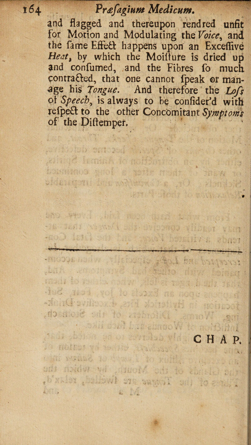 and flagged and thereupon rend red unfit for Motion and Modulating the Voice^ and the fame Effe£t happens upon an Exceffive Heat% by which the Moilture is dried up and confumed, and the Fibres fo much contrafted, that one cannot fpeak ©r man¬ age his Tongue. And therefore the Lofs of Speech, is always to be confider’d with refpe£l to the other Concomitant Symptoms of the Piftemper.