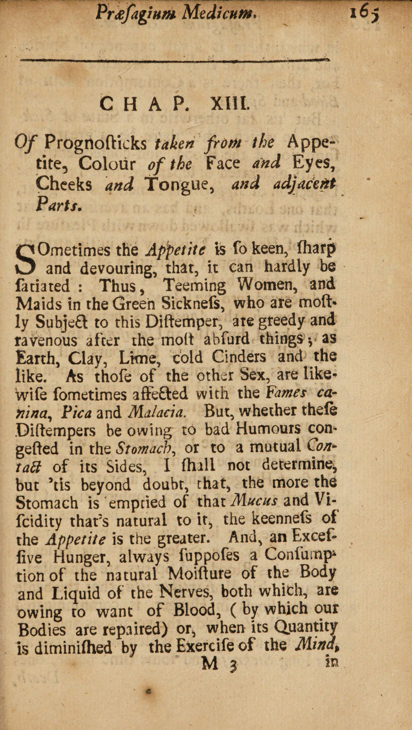 PrtffagiHffi Medicuttt. 16 CHAP. XIII. Of Prognofticks taken frotn the Appe* Cheeks and Tongue, and adjacent Parts. SOmetimes the Appetite is lb keen, lharp and devouring, that, it can hardly be fatiated : Thus, Teeming Women, and Maids in the Green Sicknefs, who are moft* ly Subje£t to this Diftemper, are greedy and ravenous after the molt abfurd things-, as Earth, Clay, Lkne, cold Cinders and the like. As thofe of the other Sex, are like- wife fometimes affefted with the Fames ea¬ rn n a, Pica and Malacia. But, whether thele Diftempers be owing to bad Humours com gefted in the Stomach, or to a mutual Con*■ but *tis beyond doubt, that, the more the Stomach is emptied of that Mucus and Vi- feidity that's natural to it^ the keennefs of the Appetite is the greater. And, an Excef- t five Hunger, always fuppofes a Confump* tion of the natural Moifture of the Body and Liquid of the Nerves, both which, are owing to want of Blood, ( by which our Bodies are repaired) or, when its Quantity is diminilhed by the Exercife of the Mind* M 3 » Vi