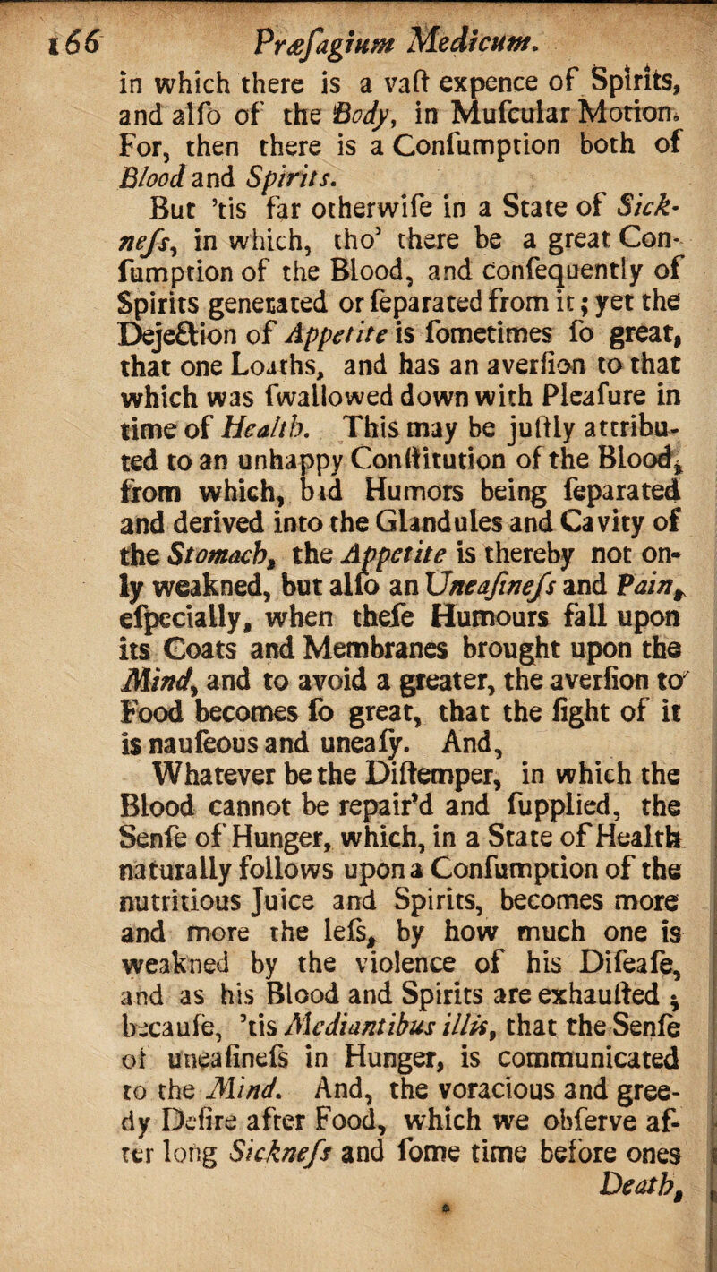 in which there is a vaft expence of Spirits, and alfb of the Body, in Mufeirlar Motion; For, then there is a Confumption both of Blood and Spirits. But ’tis far otherwife in a State of Sick- nefs, in which, tho5 there be a great Con¬ fumption of the Blood, and confequently of Spirits generated or feparated from it; yet the Dejeftion of Appetite is fometimes fo great, that one Loaths, and has an averfion to that which was fwallowed down with Pleafure in time of Health. This may be juftly attribu¬ ted to an unhappy Conliitution of the Blood* from which, bid Humors being feparated and derived into the Glandules and Cavity of the Stomach, the Appetite is thereby not on¬ ly weakned, but alio an Uneafine/s and Vairt^ efpccially, when thefe Humours fall upon its Goats and Membranes brought upon the Mind) and to avoid a greater, the averfion to' Food becomes fo great, that the fight of it is naufeous and uneafy. And, Whatever be the Diftemper, in which the Blood cannot be repair’d and fupplied, the Senfe of Hunger, which, in a State of Health, naturally follows upon a Confumption of the nutritious Juice and Spirits, becomes more and more the left* by how much one is weakned by the violence of his Difeafe, and as his Blood and Spirits are exhaulted * becaufe, 5tis Mediantibus illis, that the Senfe of uneafinefs in Hunger, is communicated to the Mind. And, the voracious and gree¬ dy Dcfire after Food, which we obferve af¬ ter long Sicknefs and fome time before ones < Death, t
