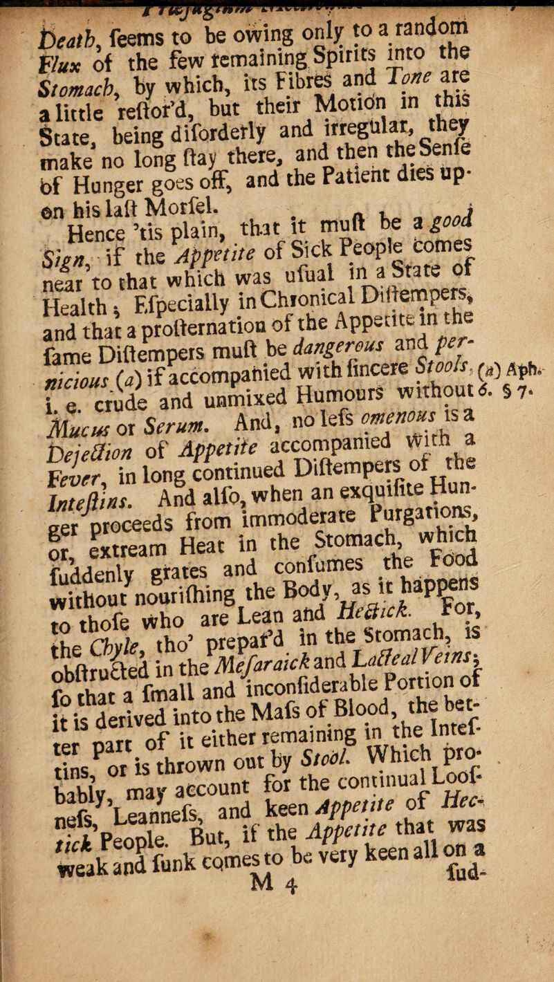 beath, feems to be owing only to a random Flux of the few remaining Spirits into the Stomach, by which, its Fibres andT^are a little reftor’d, but their Motion in this State, being diforderly and itregular they make no long flay there, and then the Senle bf Hunger goes off, and the Patient dies up¬ on his iaft Morfel. „ , > Hence ’tis plain, that it muft be a good Sien if the Appetite of Sick People comes near’to that which was ufual ina Stateof Health * FXpeciatly in Chronical D. emp ^ and that a protternation of the Appetite in the fame Difiempers muft be dangerous and pe nicious (a) if accompanied withfincere Stools, fe crude and unmixed Humours without 6. §7- Mucus or to And, no lefs omenousK a Deiettion of Appetite accompanied With Fever in long continued Diftempers of the Intellins. And alfo, when an exquifite Hun¬ ger proceeds from immoderate forgations, T extream Heat in the Stomach which $r\ .„nlv orates and confumes the Food m thofe who are Lean and HeQuk. ror, the Chyle tho’ prepar’d in the Stomach, is r>Hftrutted in the Mefaraick and Lotted Veins-, : fmaU and inconfiderable Portion of ft is derived into the Mafs of Blood the bet; -o*. rtarr of it either remaining m the Intel- tfns^or is thrown out by Stool. Which pro¬ bably may account for the continual Loof- weak and funk comesto be vety keen all on a