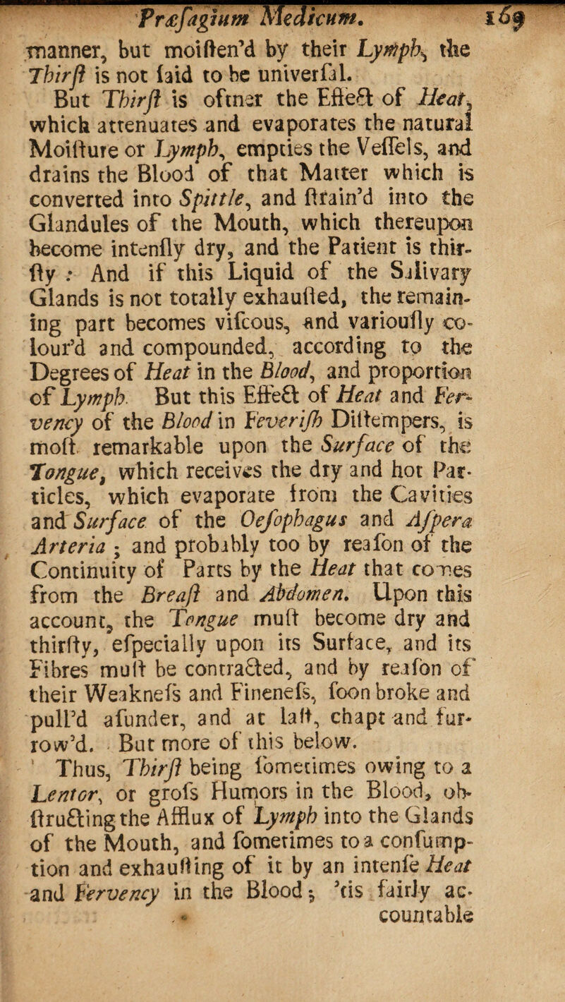 mm — manner, but moiften’d by their Lymph^ the Thirfl is not laid to be univerfal. But Thirfl is oftner the Efie£t of Heat, which attenuates and evaporates the natural Moifture or Lymph, empties the Veflels, and converted into Spittle, and ftrain’d into the Glandules of the Mouth, which thereupon become intenfly dry, and the Patient is thir- fly : And if this Liquid of the Salivary Glands is not totally exhaufled, the remain¬ ing part becomes vifcous, and varioufly co¬ lour’d and compounded, according to the Degrees of Heat in the Blood, and proportion of Lymph. But this Effeft of Heat and Fer¬ vency of the Blood in Feverifh Dittempers, is moft remarkable upon the Surface of the Tongue, which receives the dry and hot Par¬ ticles, which evaporate from the Cavities and Surface of the Oefophagus and Afpera Arteria ; and probably too by reafon of the Continuity of Parts by the Heat that comes from the Breafl and Abdomen. Upon this account, the Tongue mult become dry and thirfty, efpeciaily upon its Surface, and its Fibres mult be contrasted, and by reafon of their Weaknefs and Finenefs, foon broke and pull’d afunder, and at laft, chapt and fur¬ row’d. But more of this below. Thus, Thirfl being fomecimes owing to a Lentor\ or grofs Humors in the Blood, oh- ftruftingthe Afflux of Lymph into the Glands of the Mouth, and fometimes to a conlump- tion and exhauHing of it by an intenfz Heat and Fervency in the Blood*, 5ds fairly ac- , - - countable