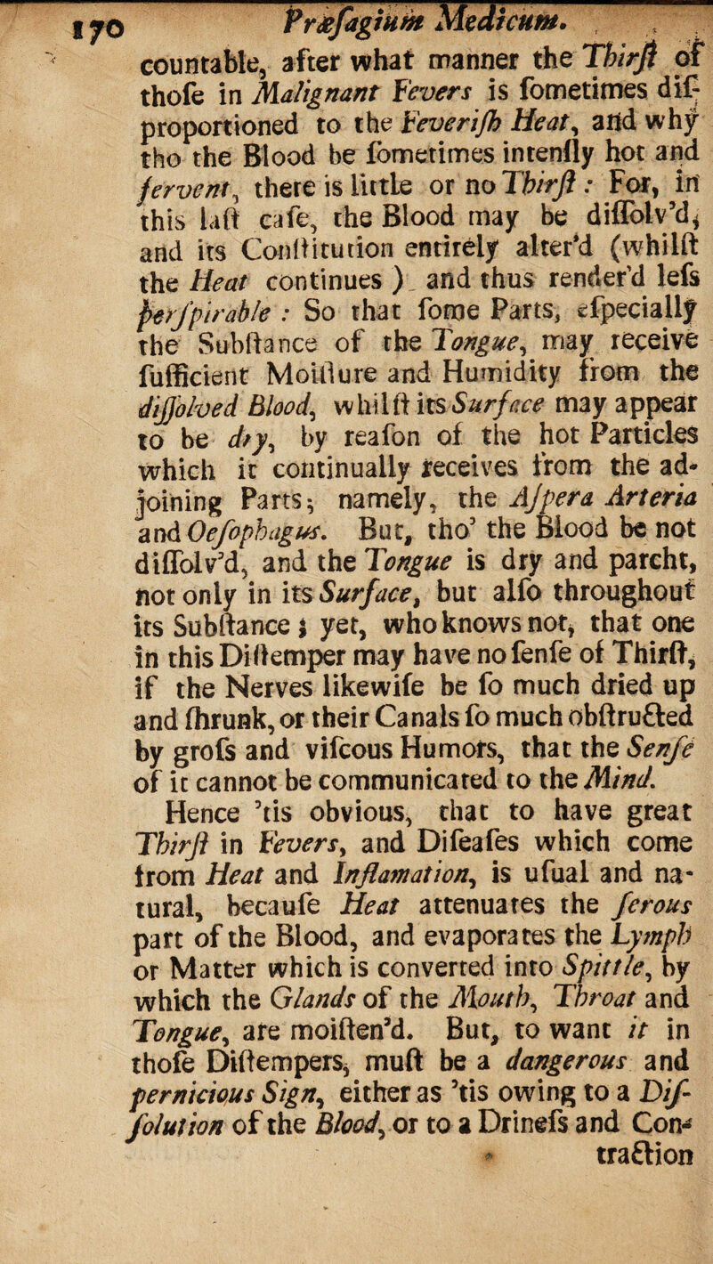 I PrtffagiHht Medicum. countable, after what manner the Thirji of thofe in Malignant Fevers is fometimes dif- proportioned to the Feverijh Heat, arid why tho the Blood be fometimes intenlly hot and fervent, there is little or no Tb'trfi: For, in this laft cafe, the Blood may be diffolv’d* and its Conflitution entirely alter'd (whilft the Heat continues ) and thus render’d lefs perjptrable : So that fome Parts, efpecially the Subfiance of the Tongue, may receive fufficient Moiliure and Humidity from the dijjbhed Blood, whilft its Surface may appear to be dry, by reafon of the hot Particles which it continually receives from the ad¬ joining Parts * namely, thq Ajpera Arteria and Oefophagus. But, tho5 the Blood be not diffolv'd, and the Tongue is dry and parcht, not only in its Surface, but alfo throughout its Subftance 5 yet, who knows not* that one in thisDiflemper may have nofenfe of Third, if the Nerves likewife be fo much dried up and fhrunk, or their Canals fo much obftrufted by grofs and vifcous Humors, that the Senfe of it cannot be communicated to the Mind. Hence 5tis obvious, that to have great Tbirfl in Fevers, and Difeafes which come from Heat and Inflam at ion, is ufual and na¬ tural, becaufe Heat attenuates the ferous part of the Blood, and evaporates the Lymph or Matter which is converted into Spittle, by which the Glands of the Mouth, Throat and Tongue, are moiften’d. But, to want it in thofe Diltempers, muff be a dangerous and pernicious Sign, either as 5tis owing to a Dif- folution of the Blood, or to a Drinefs and Con¬ traction