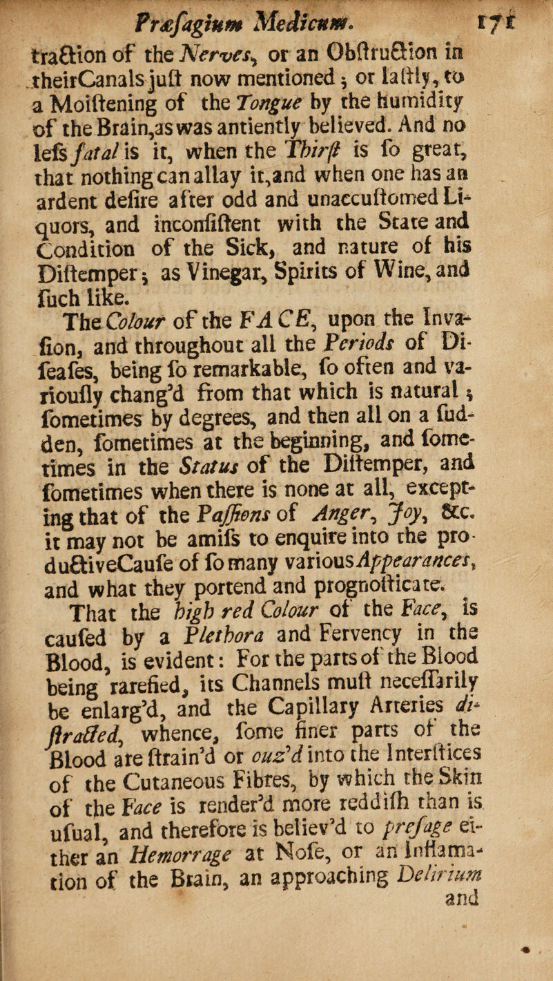 Prxfagium Medicuitt. tji traftion of the Nerves, or an ObftruSion in theirCanalsjuft now mentioned; or lalily, to a Moiltening of the Tongue by the humidity of theBrain,aswasantiently believed. And no lefs fatal is it, when the l'hir/l is fo great, that nothing can allay it,and when one has an ardent defire after odd and unaccuitomed Li* quors, and inconfiftent with the State and Condition of the Sick, and nature of his Diftemper; as Vinegar, Spirits of Wine, and fuch like. The Colour of the FACE, upon the Inva- fion, and throughout all the Periods of Di- feafes, being fo remarkable, fo often and va- rioufly chang’d from that which is natural; fometimes by degrees, and then all on a fud- den, fometimes at the beginning, and fome¬ times in the Status of the Diitemper, and fometimes when there is none at all, except¬ ing that of the Paffiens of Anger, Joy, 8cc. it may not be amifs to enquire into the pro duftiveCaufe of fomany various Appearances, and what they portend and prognostic.!te. That the high red Colour of the Face, is caufed by a Plethora and Fervency in the Blood, is evident: For the parts of the Blood being rarefied, its Channels mull neceffarily be enlarg’d, and the Capillary Arteries di- ftraSed, whence, fome finer parts of the Blood areftrain’d or ouz'd into the lnterliices of the Cutaneous Fibres, by which the Skin of the Face is render’d more reddilh than is ufual, and therefore is believ’d to prefage ei¬ ther an Hemorrage at Nofe, or an Infiama* tion of the Brain, an approaching Delirium