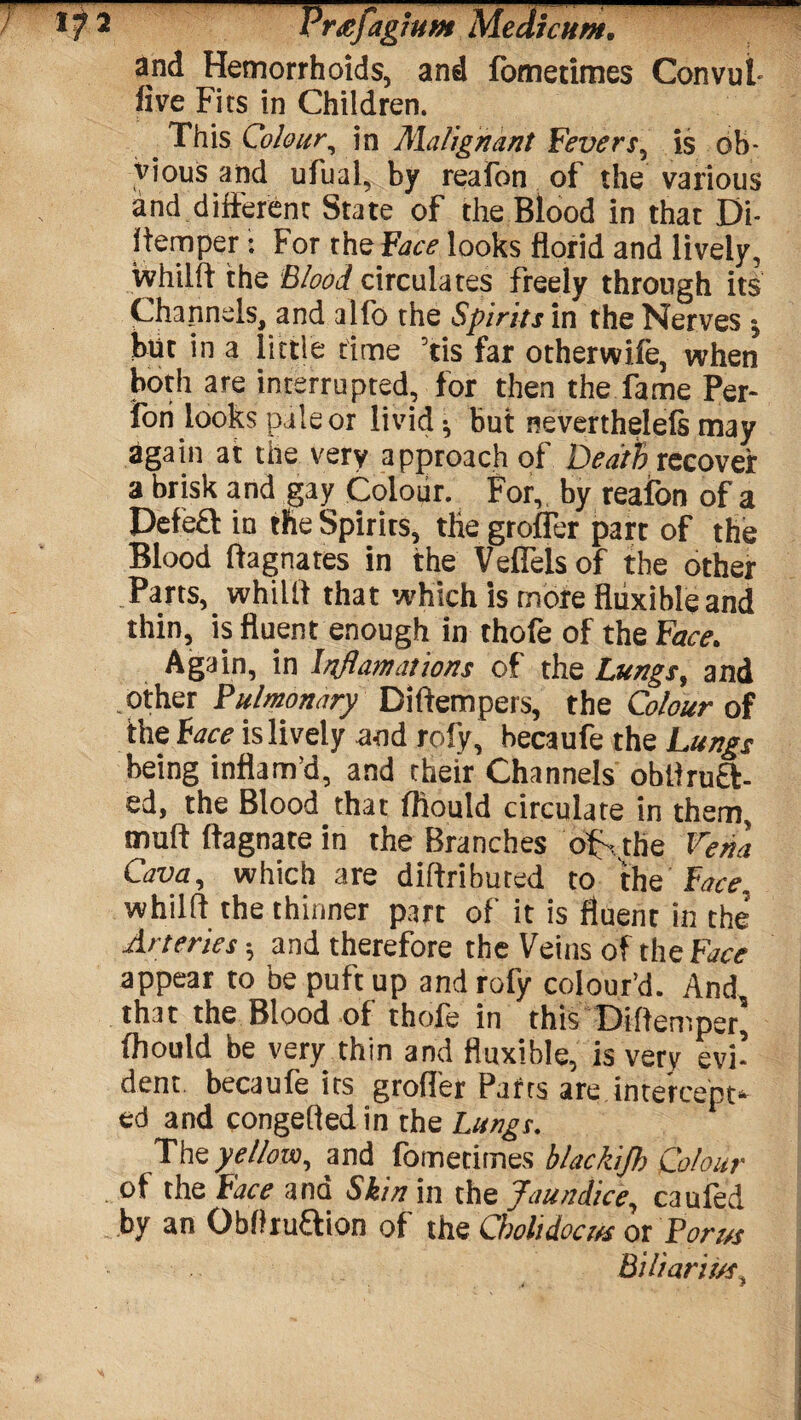 and Hemorrhoids, and fometimes Convut five Fits in Children. This Colour, in Malignant Fevers, is ob- >i , ufhcil, by reafon of the various and different State of the Blood in that Di¬ stemper : For the Face looks florid and lively, whilft the Blood circulates freely through its Channels, and alfo the Spirits in the Nerves j but in a little time ’tis far otherwife, when both are interrupted, for then the fame Per- iori looks pale or livid $ but neverthelefs may again at the very approach of Death recover a brisk and gay Colour. For, by reafon of a Defeft in the Spirits, tlie groffer part of the Blood Magnates in the Velfels of the other Parts, whilft that which is more fliixibleand thin, is fluent enough in thofe of the Face. Again, in Inflamations of the Lungs, and .other Pulmonary Diftempers, the Colour of the Face is lively and rofy, becaufe the Lungs being inflam’d, and their Channels obftruft- ed, the Blood that fliould circulate in them, muff ftagnate in the Branches of . the Vena Cava, which are diftributed to the Face, whilft the thinner part of it is fluent in the’ Arteries; and therefore the Veins of the Face appear to be puft up and rofy colour’d. And that the Blood of thofe in this Diftemper’ fliould be very thin and fluxible, is very evi’ dent becaufe its groffer Pafrs are intercept¬ ed and congefted in the Lungs. The yellow, and fometimes blackijh Colour of the Face and Skin in the Jaundice, cauled by an Obffruftion of the Chohdoct/s or Port/s Bilianuft