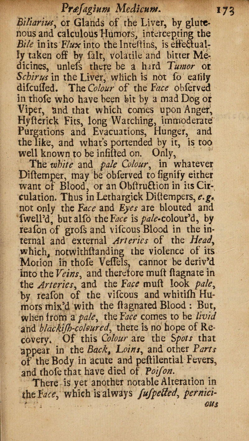 Frtfaghm Modicum* I Biliarius, or Glands of the Liver, by glutt- nousand calculous Humors, intercepting the Bile in its Flux into the Inteflins, is effectual¬ ly taken off by fait, volatile and bitter Me¬ dicines, unlefs there be a hard Twnor or Schirus in the Liver, which is not fo ealily difcuffed. The Colour of the Face obferved in thofe who have been bit by a mad Dog or Viper, and that which comes upon Anger!, Hyftcrick Fits, long Watching, immoderate Purgations and Evacuations, Hunger, and the like, and what’s portended by it, is too well known to be infilled on. Only, The white and pale Colour, in whatever Diltemper, may be obferved to fignify either want of Blood, or an Obfiruftion in its Cir¬ culation. Thus inLethargickDiftempers,*.<gy not only the Face and Eyes are blouted and fweli’d, butalfo the Face is pale*colour’d, by reafon of gfofs and vifcous Blood in the in¬ ternal and external Arteries of the Head, which, notwithllanding the violence of its Motion in thofe Veffeis, cannot be deriv’d into the Veins, and therefore mull ftagnate in the Arteries, and the Face mull look pale, by reafon of the vifcous and whitilh Hu¬ mors mix’d with the ftagnated Blood : But, When from a pale, the Face comes to be livid and blackifh-colmred, there is no hope of Re¬ covery* Of this Colour are the Spots that appear in the Back, Loins, and other Farts of the Body in acute and peftilential Fevers, and thofe that have died of, Toifon. There is yet another notable Alteration in thtFace, which is always fufpetted, pemici-