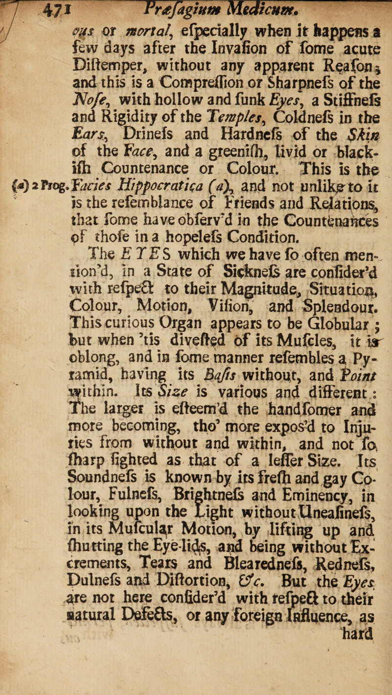 or mortal\ efpecially when it happens a few days after the Invafion of fome acute Diftemper, without any apparent Reafon* and this is a Compreflion or Sharpnefs of the Nofe, with hollow and funk Eyes, a Stiffnefs and Rigidity of the Temples, Coldnefs in the Ears, Drinefs and Hardncfs of the Skin of the Rice, and a greenifh, livid or black- iffa Countenance or Colour. This is the Fades Hippocratic (a\ and not unlike to it is the refembiance of Friends and Relations, that fome haveobferv'd in the Countenances of thofe in a hopelefs Condition. The ETES which we have fo often men-, lioird, in a State of Sicknds are confider’d ivith refpe£l to their Magnitude, Situation Colour, Motion, Vifiori, and Splendour. This curious Organ appears to be Globular j but when his divefted of its Mufcles, it Isr oblong, and in fome manner refembles a Py¬ ramid, having its Bafts without, and Point within. Its Size is various and different : The larger is efteem’d the handfomer and more becoming, tho5 more expos’d to Inju¬ ries from without and within, and not fa fharp lighted as that of a leflerSize. Its Soundnefs is known by its frefh and gay Co lour, Fulnefs, Brightnefs and Eminency, in looking upon the Light withoutXlneafinefs, in its Mufcular Motion, by lifting up and fhutting the Eye lids, and being without Ex¬ crements, Tears and Blearednefs, Rednefs, Dulnefs and Diftortion, 0V. But the Eyes, are not here confider’d with refpeft to their natural Defers, or any foreign Influence, as hard