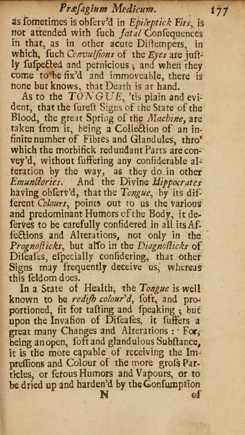 Pr^fdgjum Medicurtf, as fometimes is ohferv’d in EpiltptickFits, is not attended with fuch fatal Confequences in that, as in other acute Diftempers, in which, fuch Convulfions of the Eyes are juft- ly fiifpefted and petnicious *, and when they come to'be fix’d and immoveable, there is none but knows, that Death is at hand. As to the TONGUE, ’tis plain and evi¬ dent, that the fureft Signs of the State of the Blood, the great Spring of the Machine, are taken from it, being a Collection of an in¬ finite number of Fibres and Glandules, thro* which the morbifick redundant Parts are con¬ vey’d, without fuffering any confiderabie al¬ teration by the way, as they do in other Emunftories. And the Divine Hippocrates having obferv’d, that the Tongue, by its dif¬ ferent Colours, points out to us the Various and predominant Humors of the Body, itde- ferves to be carefully confidered in ail its Af¬ fections and Alterations, not only in the Trognoflicks, but alto in the Diag no flicks of Difeafes, efpecially confidering, that other Signs may frequently deceive us, whereas this feldom does. In a State of Health, the Tongue is well known to be redijk colour'd, foft, and pro¬ portioned, fit for tailing and fpeaking • but upon the Invafion of Difeafes, it fuffers a great many Changes and Alterations: - For* being an open, foft and glanduious Subftance, it is the more capable of receiving the Inf preffions and Colour of the more grofs Par¬ ticles, or ferous Humors and Vapours, or to be dried up and harden’d by theGonfuxnption N of