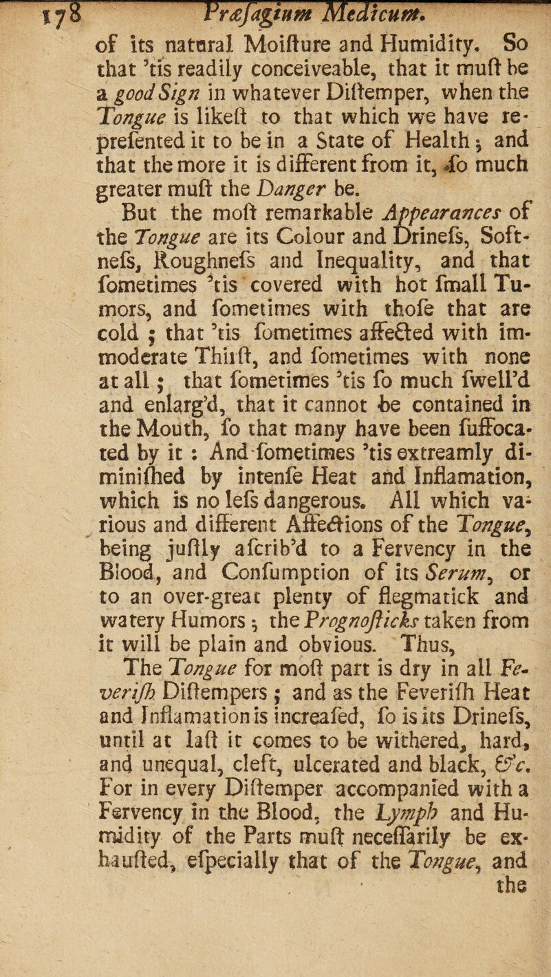 of its natural Moifture and Humidity. So that his readily conceiveable, that it muft be a good Sign in whatever Diftemper, when the Tongue is likeft to that which we have re- prefented it to be in a State of Health * and that the more it is different from it, do much greater muft the Danger be. But the moft remarkable Appearances of the Tongue are its Colour and Drinefs, Soft- nefs, Roughnefs and Inequality, and that fometimes Vis covered with hot fmall Tu¬ mors, and fometimes with thofe that are cold $ that his fometimes affe&ed with im¬ moderate Thiift, and fometimes with none at all; that fometimes his fo much fwell’d and enlarg’d, that it cannot -be contained in the Mouth, fo that many have been fuffoca- ted by it : And fometimes hisextreamly di- minifhed by intenfe Heat and Inflamation, which is no lefs dangerous. All which va¬ rious and different Affedions of the Tongue, being juftly afcrihd to a Fervency in the Blood, and Confumption of its Serum, or to an over-great plenty of flegmatick and watery Humors ^ the Prognofticks taken from it will be plain and obvious. Thus, The Tongue for moft part is dry in all Fe¬ ver ijh Diftempers ; and as the Feverifh Heat and Inflamation is increafed, fo is Its Drinefs, until at Lift it comes to be withered, hard, and unequal, cleft, ulcerated and black, &V. For in every Diftemper accompanied with a Fervency in the Blood, the Lymph and Hu¬ midity of the Parts muft neceflarily be ex- ha u ft ed, efpecially that of the Tongue, and the