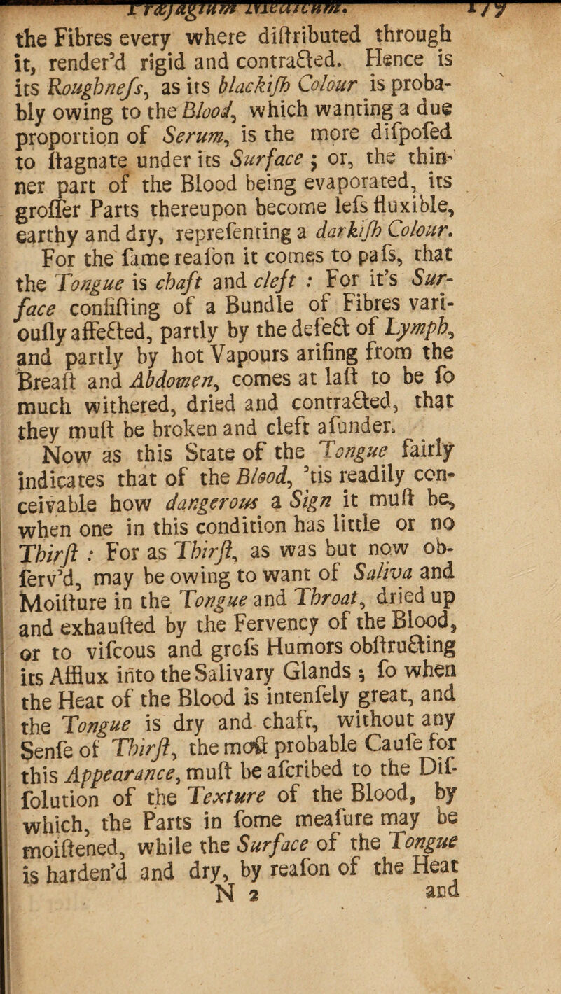 FYfy&gium mwivum.-tjj the Fibres every where diftributed through it, render’d rigid and contracted. Hence is its Roughnefs, as its blackifh Colour is proba¬ bly owing to the Bloody which wanting a due proportion of Serum, is the more difpofed to It agnate under its Surface $ or, the thirl’ ner part of the Blood being evaporated, its groffer Parts thereupon become iefs fluxible, earthy and dry, reprefenting a darkifh Colour. For the fame reafon it comes to pafs, rhat the Tongue is chaft and cleft : For it’s Sur¬ face coniifting of a Bundle ot Fibres vari- oufly affeCted, partly by the defeCt of Lymph, and partly by hot Vapours arifing from the Breait and Abdomen^ comes at laft to be fo much withered, dried and contracted, that they muft be broken and cleft afunder*. Now as this State of the Tongue fairly indicates that of the Blood, ’tis readily con¬ ceivable how dangerous a Sign it muft be, when one in this condition has little or no Thirft : For as Thirft, as was but now ob- fervM, may be owing to want of Saliva and Moiiture in the Tongue and Throaty dried up and exhaufted by the Fervency of the Blood, or to vifcous and grcfs Humors obftruaing its Afflux into the Salivary Glands ^ fo when the Heat of the Blood is intenfely great, and the Tongue is dry and chaft, without any Senfe of Thirft, the mail probable Caufe for this Appearance, muft be afcribed to the Dif- folution of the Texture of the Blood, by which, the Parts in fome meafure may be moiftened, while the Surface of the Tongue is harden’d and dry, by reafon of the Heat N 2 and.