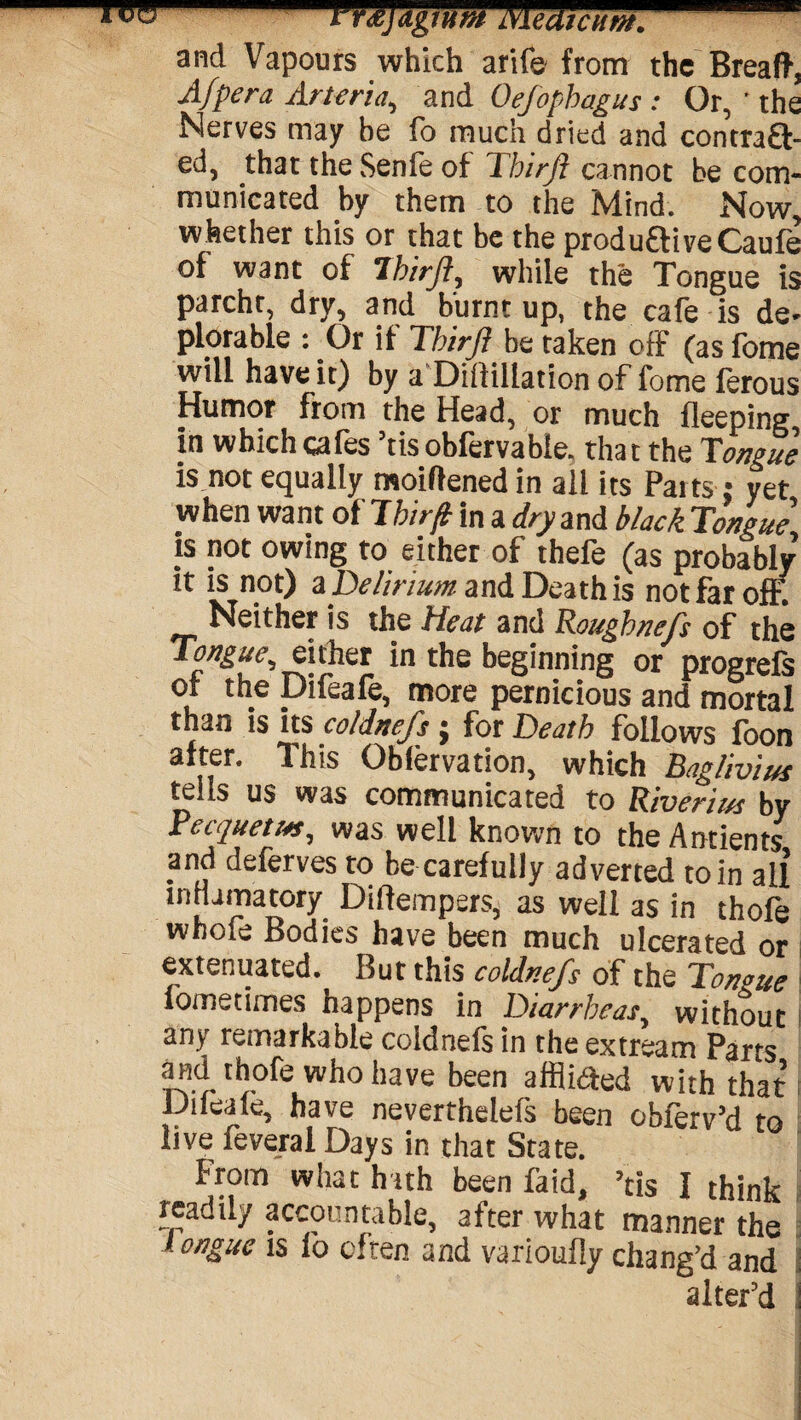 TTO-- mjdgluM MedtcHfH. and Vapours which arife from the Breaft, Afpera Arteria, and Oefopbagus: Or, ' the Nerves may be fo much dried and contraQ- ed, that the Senfe of Thirft cannot be com¬ municated by them to the Mind. Now, whether this or that be the produftive Caufe of want of 7birft, while the Tongue is parcht, dry, and burnt up, the cafe is de¬ plorable : Or if dhirfl be taken off (asfome will have it) by a Dillillation of fome ferous Humor from the Head, or much bleeping, in which cafes ’tis obfervabie. that the Tongue is not equally moiflened in all its Paits: yet when want oilhn f in a dry and black Tongue is not owing to either of thefe (as probably it is not) z Delirium and Death is not far off. Neither is the Heat and Rougbnefs of the Tongue, either in the beginning or progrefs of the Difeafe, more pernicious and mortal than is its coldnefs; for Death follows foon after. This Oblervation, which Baglivius tells us was communicated to River/us by Fecquetut, was well known to theAntients and deferves to be carefully adverted to in all inHamatory Diflempers, as well as in thofe whofe Bodies have been much ulcerated or extenuated. But this coldnefs of the Tongue fometimes happens in Diarrheas, without any remarkable coldnefs in the extream Parts and thofe who have been affiiaed with that Diieaie, have nevertheless been obferv’d to live feveral Days in that State. From what hath been fa id, ’tis I think xeadily accountable, after what manner the longue is fo often and varioufly chang'd and I alter'd !