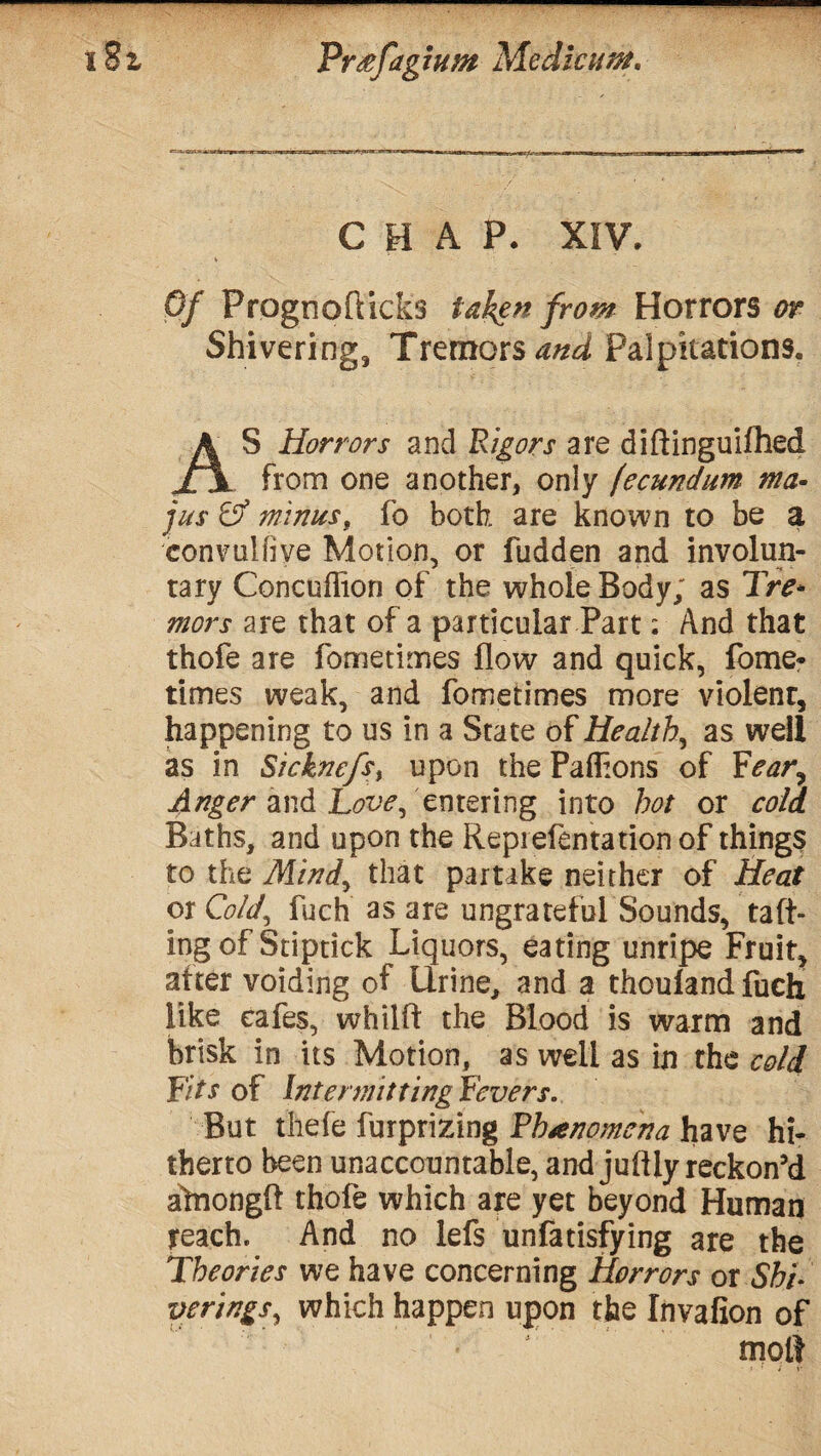 t%i ————————————— Pr&fagtun* Mediate. CHAP. XIV. Of Prognofticks taken from Horrors or Shivering, Tremors and Palpitations. A S Horrors and Rigors are diftinguifhed jTjl from one another, only (ecundum ma- jus & minus, fo both are known to be a convullive Motion, or fudden and involun¬ tary Concuffion of the whole Body; as Tre¬ mors are that of a particular Part: And that thofe are fometimes flow and quick, fome* times weak, and fometimes more violent, happening to us in a State of Healthy as well as in Sicknefsy upon the Paflions of Fear^ Anger and Love, entering into hot or cold Baths, and upon the Repiefentationof things to the Mind, that partake neither of Heat or Cold, fuch as are ungrateful Sounds, raft¬ ing of Stiptick Liquors, eating unripe Fruit, after voiding of Urine, and a thoulandfuch like cafes, whilft the Blood is warm and brisk in its Motion, as well as in the cold Fit s of Intermit ting Fevers. But thefe furprizing Phenomena have hi¬ therto been unaccountable, and juflly reckon'd alnongft thofe which are yet beyond Human reach. And no lefs unfatisfying are the Theories we have concerning Horrors or Shi- veringSy which happen upon the Invafion of molt