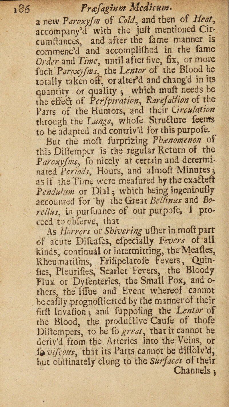 86 Pr<efag7H#t }Aedicum. a new Faroxyfm of Cold, and then of Heat, accompany’d with the juft' rnentioned Cir- cum fiances, and after the fame manner is commenc’d and accompliflied in the fame Order and Time, until after five, fix, or more fach Faroxyfms, the Lentor of the Blood be totally taken off, or alter’d and chang’d in its quantity or quality * which muff needs be the effect of Ferfpiration, Ra refaff ion of the Parts of the Humors, and their Circulation through the Lungs, whofe Strufture feetits to be adapted and contriv’d for this purpofe. But the molt furprizing Fbanomen&n of this Diftemper is the regular Return of the Faroxyfms, fo nicely at certain and determi¬ nated Periods, Hours, and almoft Minutes * as if the Time were meafured by the exa£teft Pendulum or Dial * which being ingeninufly accounted for by the Great Bellinus and Bo- rellus, in purfuance of our purpofe, I pro¬ ceed tocbferve, that As Horrors or Shivering u filer in moft part of acute Difeafes, efpecialiy Fevers of all kinds, continual or intermitting, the Mealies, Rheumatifms, Erifipelatofe Fevers, Quin- fies, Fleur Hies, Scarlet Fevers, the Bloody Flux or Dyfenteries, the Small Pox, and o- thers, the Blue and Event whereof cannot beeafiiy prognofficated by the manner of their firft Invafion* and fuppofing the Lent or of the Blood, the produ£live Caufe of thofe Diifempers, to be fo great, that it cannot be deriv’d from the Arteries into the Veins, or fj* vifcous, that its Parts cannot be diffolv’d, but obstinately clung to the Surfaces of their Channels *