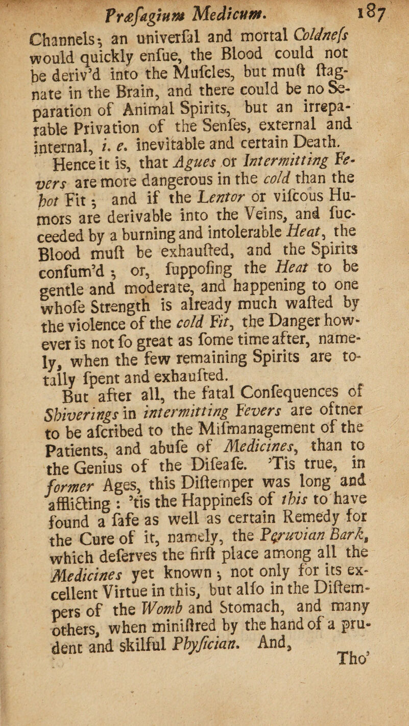 Channels an univerral and mortal Coldnefs would quickly enfue, the Blood could not be deriv’d into the Mufcles, but mud ftag- nate in the Brain, and there could be no Se¬ paration of Animal Spirits, but an irrepa¬ rable Privation of the Senfes, external and internal, i. e. inevitable and certain Death. Hence it is, that Agues or Intermitting Fe¬ vers are more dangerous in the cold than the /W Fit -, and if the Lentor or vilcous Hu¬ mors are derivable into the Veins, and fuc- ceeded by a burning and intolerable Heat, the Blood mull be exhaufted, and the Spirits confum’d •, or, fuppofing the Heat to be gentle and moderate, and happening to one whofe Strength is already much wafted by the violence of the cold Fit, the Danger how¬ ever is notfo great as fome time after, name¬ ly, when the few remaining Spirits are to¬ tally fpent and exhaufted. But after all, the fatal Confequences of Sbiverings in intermitting Fevers are oftner to be afcribed to the Milmanagement of the Patients, and abufe of Medicines, than to the Genius of the Difeafe. ’Tis true, in former Ages, this Difternper was long and afflifling : ’tis the Happinefs of this to have found a fafe as well as certain Remedy for the Cure of it, namely, the Peruvian Bark, which deferves the firft place among all the Medicines yet known •, not only for its ex¬ cellent Virtue in this, but alfo in the Diftem- pers of the Womb and Stomach, and many others, when miniftred by the hand of a pru¬ dent and skilful Pbyfician. And, Tho