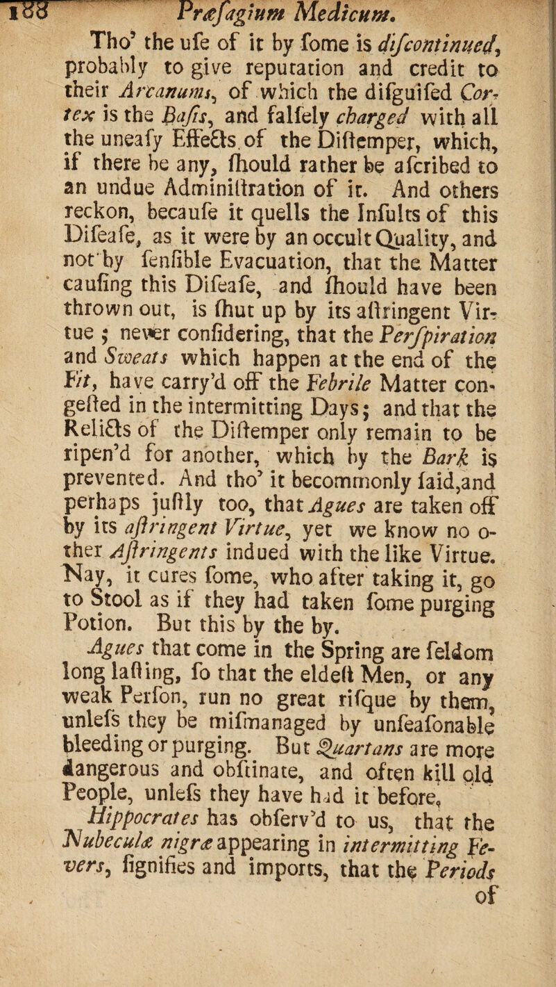 od Pr#Jagium Medicum. Tho5 the ufe of it by fome is dij'continued, probably to give reputation and credit to their Arcanums, of which the difguifed Cor* is the and falfely charged with all the uneafy Effefts of the Diftemper, which, if there be any, fhould rather be afcribed to an undue Adminiliration of it. And others reckon, becaufe it quells the Infults of this Difeafe, as it were by an occult Quality, and not by fenfible Evacuation, that the Matter caufing this Difeafe, and fhould have been thrown out, is fhut up by its aftringent Vir? tue ; nerer confidering, that the Perfpiration and Sweats which happen at the end of the Pity ha ve carry’d off the Febrile Matter con- gelled in the intermitting Days; and that the Relifts of the Diftemper only remain to be ripen’d for another, which by the Bark is prevented. And tho’it becommonly faid,and perhaps juftly too, that Agues are taken off by its aftringent Virtue, yet we know no o- ther Aflringents indued with the like Virtue. Nay, it cures fome, who after taking it, go to Stool as if they had taken fome purging Potion. But this by the by. Agues that come in the Spring are feldom long lading, fo that the eldelt Men, or any weak Perfon, run no great rifque by them, unlefs they be mifmanaged by unfeafonable bleeding or purging. But Quartans are more dangerous and obftinate, and often kill old People, unlefs they have had it before, Hippocrates has obferv’d to us, that the Nubecula nigra appearing in intermitting Fe¬ vers, fignifies and imports, that the Periods of