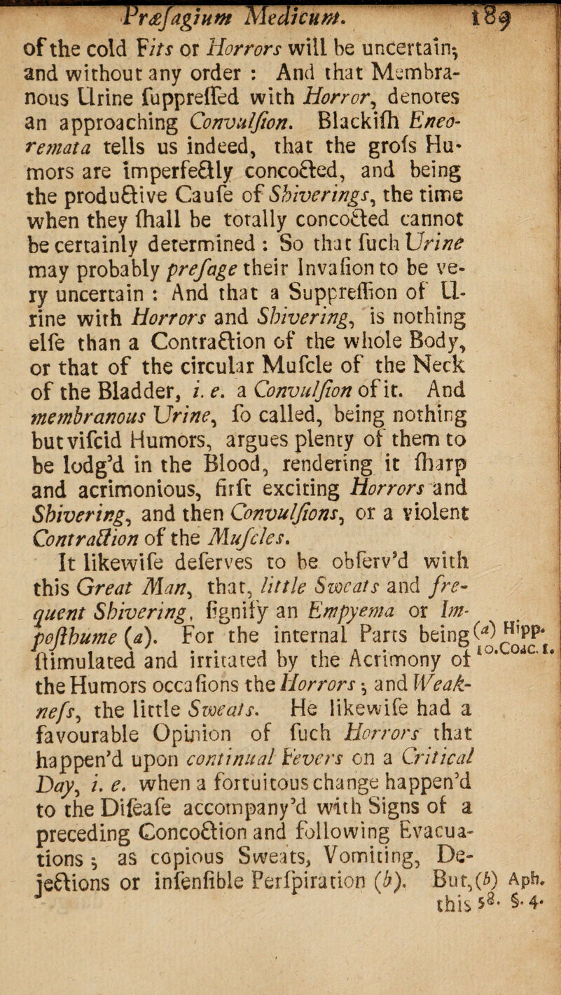 FrtffagjHtn Medicunt. res ’ of the cold ¥its or Horrors will be uncertain*, and without any order : And that Membra¬ nous Urine fuppreffed with Horror, denotes an approaching Convulfion. Blackifh Eneo- remata tells us indeed, that the grofs Hu- mors are imperfeCHy concoCted, and being the produftive Caufe of Shiver ings ^ the time when they (hall be totally concoCted cannot be certainly determined: So that fuch Urine may probably prefage their Invafion to be ve¬ ry uncertain : And that a Suppreffion of 11- rine with Horrors and Shivering, is nothing elfe than a Contraction of the whole Body, or that of the circular Mufcle of the Neck of the Bladder, i. e. a Convulfion of it. And membranous Urine, fo called, being nothing butvifcid Humors, argues plenty of them to be lodg’d in the Blood, rendering it (harp and acrimonious, firft exciting Horrors and Shivering, and then Convulfions, or a violent Contraction of the Mufcles. It likewife deferves to be obferv’d with this Great Man, that, little Sweats and fre¬ quent Shivering, (ignify an Empyema or 1m- pojihume (a). For the internal Parts being 0) HlPP* Simulated and irritated by the Acrimony of10, the Humors occafions the Horrors *, and Weak- nefs, the little Sweats. He likewife had a favourable Opinion of fuch Horrors that happen'd upon continual Eevers on a Critical Day, i. e. when a fortuitous change happen’d to theDifeafe accompany’d with Signs of a preceding ConcoCtion and following Evacua¬ tions ^ as copious Sweats, Vomiting, De- jeCtions or infenfible Perfpiration (b). But,(3) Apt?. this 58* §• 4*