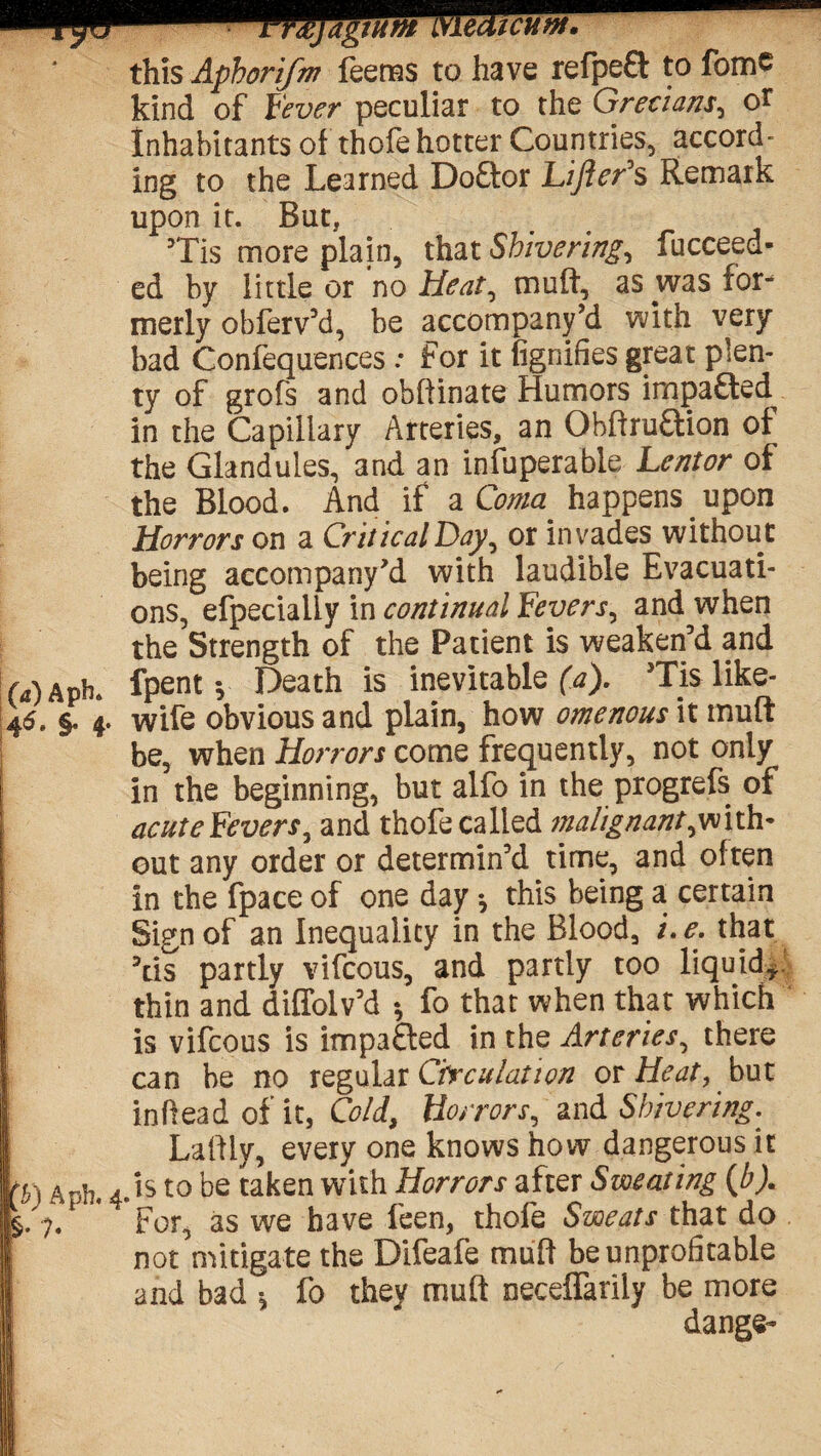 lJMJagtum LYlecUcuw. this Aphorifm Teems to have refpe£t to fome kind of Fever peculiar to the Grecians, o£ Inhabitants of thofe hotter Countries, accord¬ ing to the Learned Doftor Lifter's Remark upon it. But, ’Tis more plain, that Shivering, fucceed- ed by little or no Heat, muft, as was for¬ merly obferv’d, be accompany’d with very bad Confequences .* for it fignifies great plen¬ ty of grofs and obftinate Humors impa&ed^ in the Capillary Arteries, an Ohftruftion of the Glandules, and an infuperable Lentor of the Blood. And if a Coma happens upon Horrors on a Critical Day, or invades without being accompany’d with laudible Evacuati¬ ons, efpecialiy in continual Fevers, and when the Strength of the Patient is weaken’d and MAph. fpent y Death is inevitable^). Tis like- 45. §. 4. wife obvious and plain, how omenous it muft j be, when Horrors come frequently, not only I in the beginning, but alfo in the progrefs of j acute Fevers, and thofe called malignant^with- f out any order or determin’d time, and often in the fpace of one day •, this being a certain Sign of an Inequality in the Blood, i. e. that ’tis partly vifcous, and partly too liquid* thin and diffolv’d •, fo that when that which I is vifcous is imp a died in the Arteriesy there j can be no regular Circulation or Heat, but j in head of it, Cold, Horrors, and Shivering. Laffly, every one knows how dangerous it p 1 A*5h. 4.1s to be taken with Horrors after Sweating (A). Ip/ 7.1 * For, as we have feen, thofe Sweats that do not mitigate the Difeafe muff be unprofitable 1 and bad •, fo they muft neceffarily be more dange-