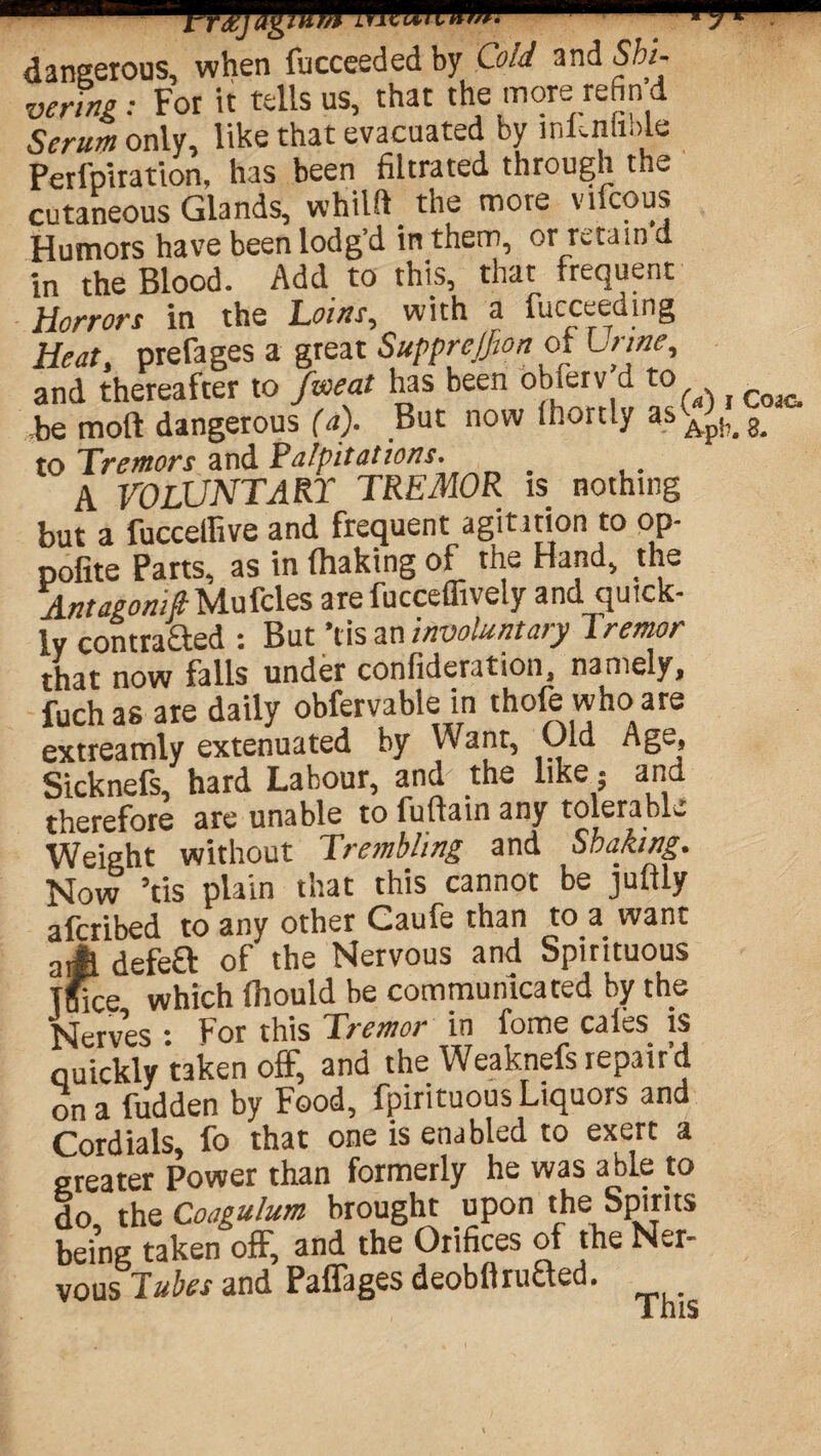 dangerous, when fucceeded by Cold and Shi¬ vering: For it tells us, that the more refin’d Serum only, like that evacuated by infenfible Perfptration, has been filtrated through the cutaneous Glands, whilft the more vifcous Humors have been lodg’d in them, or retain d in the Blood. Add to this, that frequent Horrors in the Loins, with a fucceeding Heat, prefages a great Supprejfion of Urine, and thereafter to fweat has been obferv d tow , Cojc. ,be moll dangerous (a). But now Ihortly as^.S. to Tremors and Palpitations. _ A VOLUNTARY TREMOR is nothing but a fucceffive and frequent agitation to op- pofite Parts, as in (haking of the Hand, the AntagonistMufcles are fucceflively and quick¬ ly contracted : But’t is an involuntary Tremor that now falls under conlideration, namely, fuch as are daily obfervable in thofe who are extreamly extenuated by Want, Old Age, Sicknefs, hard Labour, and the like; and therefore are unable to iuftain any tolerable Weight without Trembling and Shaking. Now ’tis plain that this cannot be juftly afcribed to any other Caufe than to a want aA defe£l of the Nervous and Spirituous TBice which Ihould be communicated by the Nerves : For this Tremor in fome cafes is quickly taken off, and the Weaknefs repair’d on a fudden by Food, fpirituous Liquors and Cordials, fo that one is enabled to exert a greater Power than formerly he was able to do the Coagulum brought upon the Spirits being taken off, and the Orifices of the Ner¬ vous Tubes and Paffages deobflruaed. This