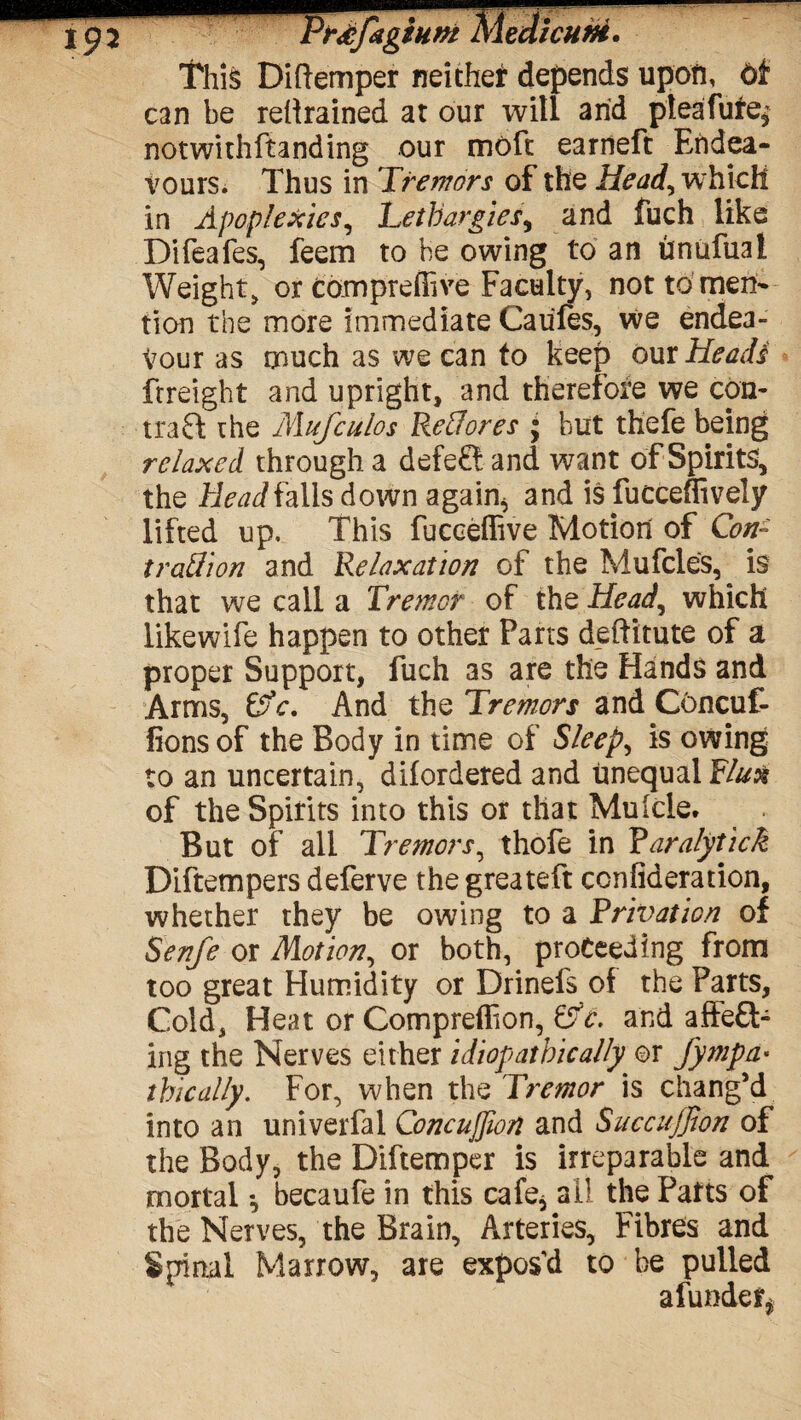 This Diflemper neithef depends upon, can be retrained at our will arid pteafufe* notwithftanding our molt earneft Endea¬ vours. Thus in Tremors of the Head, w hich in Apoplexies, Lethargies, and fuch like Difeafes, feem to be owing to an hnufual Weight, or compreffive Faculty, not to men¬ tion the more immediate Caules, we endea¬ vour as much as we can to keep our Heads ftreight and upright, and therefore we con- tra0; the Mufciilos Reffores ; but thefe being relaxed through a defefl and want of Spirits, the Head falls down again6 and is fucceffively lifted up. This fucceflive Motion of Con* trail ion and Relaxation of the Mufcles, is that we call a Tremor of the Head, which likewife happen to other Parts deftitute of a proper Support, fuch as are the Hands and Arms, &c. And the Tremors and COncuf- fionsof the Body in time of Sleep, is owing to an uncertain, diiordered and unequal Flux of the Spirits into this or that Mulcie. But of all Tremors, thofe in Paralytick Diftempers deferve thegreateft conflagration, whether they be owing to a Privation of Senfe or Motion, or both, proceeding from too great Humidity or Drinefs of the Parts, Cold, Heat or Compreflion, Cjc. and afFe£t- ing the Nerves either idiopathic ally or fympa• thically. For, when the Tremor is chang’d into an univerfal Concujjion and Suecuffion of the Body, the Diftemper is irreparable and mortal *, becaufe in this cafe* all the Parts of the Nerves, the Brain, Arteries, Fibres and Spinal Marrow, are expos’d to be pulled a funder*