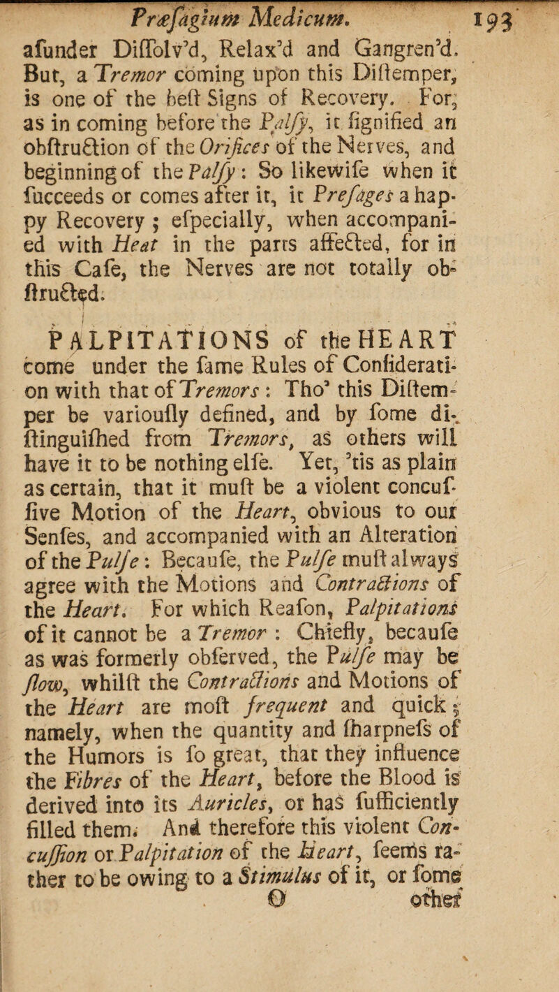 afunder Diffolv’d, Relax’d and Gangren’d, But, a Tremor coming upon this Di Item per, is one of the heft Signs of Recovery. For, as in coming before the P/ufj, it fignified an obftru£lion of the Orifices of the Nerves, and beginning of thePatfy: So likewife when it fucceeds or comes after it, it Prefages a hap¬ py Recovery ; efpeciaily, when accompani¬ ed with Heat in the parts affefted, for in this Cafe, the Nerves are not totally ob« ftruft^d. PALPITATIONS of the HE ART come under the fame Rules of Confiderati- on with that oi Tremors : Tho’ this Diftem- per be varioufly defined, and by fome dk ftinguifhed from Tremors, as others will have it to be nothing elfe. Yet, ’tis as plain as certain, that it muff be a violent concuf live Motion of the Hearty obvious to our Senfes, and accompanied with an Alteration of the Pulje: Becaufe, the Pulfe muff always agree with the Motions and Contractions of the Heart. For which Reafon, Palpitations of it cannot be a Tremor \ Chiefly, becaufe as was formerly obferved, the Pulfe may be Jlow^ whilft the Contractions and Motions of the Heart are moft frequent and quick $ namely, when the quantity and fharpnefs of the Humors is fo great, that they influence the Fibres of the Hearty before the Blood is derived into its Auricles, or has fufficiently filled them. And therefore this violent Con- cujfion or Palpitation of the Heart, feems ra¬ ther to be owing to a Stimulus of it, or fome O other